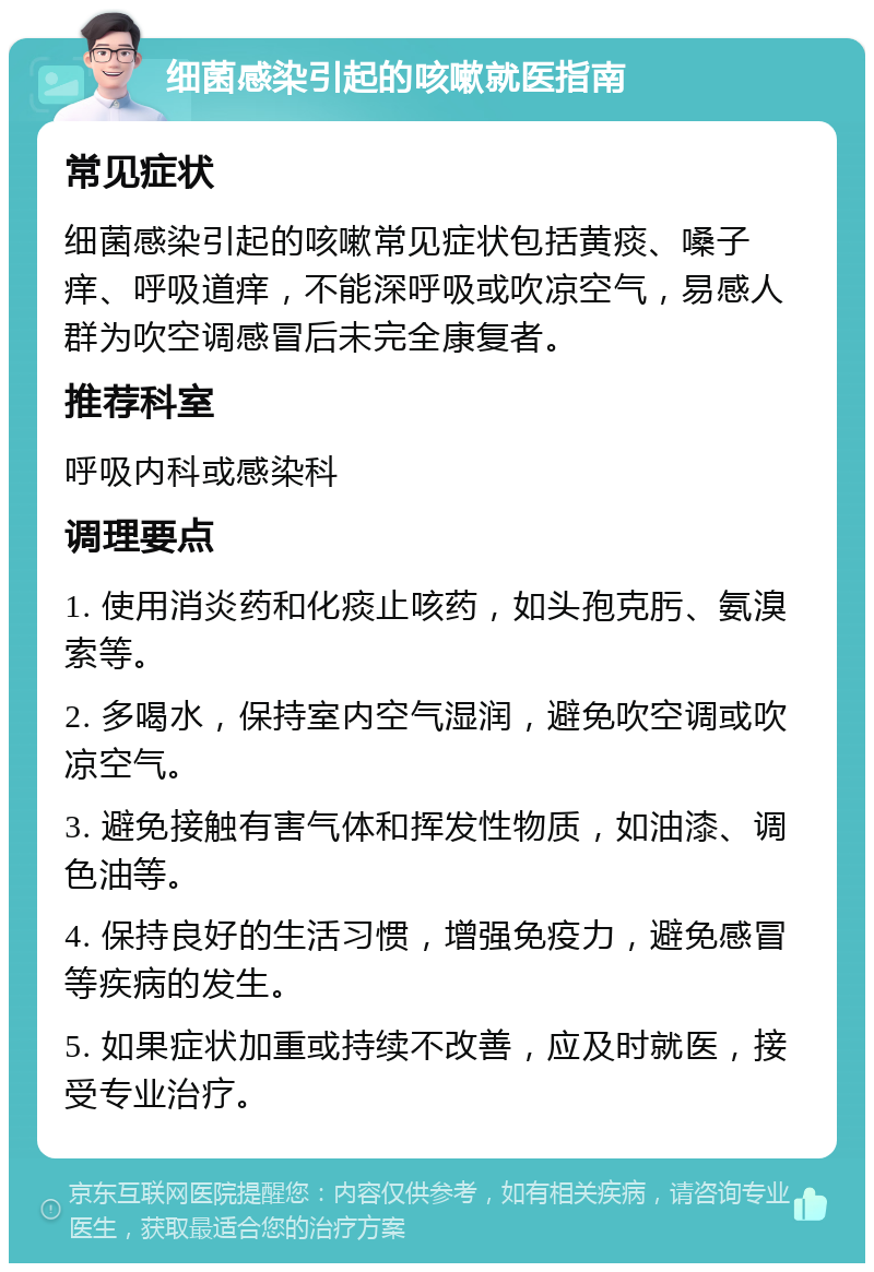 细菌感染引起的咳嗽就医指南 常见症状 细菌感染引起的咳嗽常见症状包括黄痰、嗓子痒、呼吸道痒，不能深呼吸或吹凉空气，易感人群为吹空调感冒后未完全康复者。 推荐科室 呼吸内科或感染科 调理要点 1. 使用消炎药和化痰止咳药，如头孢克肟、氨溴索等。 2. 多喝水，保持室内空气湿润，避免吹空调或吹凉空气。 3. 避免接触有害气体和挥发性物质，如油漆、调色油等。 4. 保持良好的生活习惯，增强免疫力，避免感冒等疾病的发生。 5. 如果症状加重或持续不改善，应及时就医，接受专业治疗。