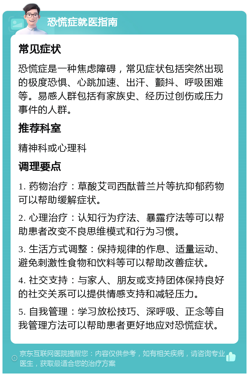 恐慌症就医指南 常见症状 恐慌症是一种焦虑障碍，常见症状包括突然出现的极度恐惧、心跳加速、出汗、颤抖、呼吸困难等。易感人群包括有家族史、经历过创伤或压力事件的人群。 推荐科室 精神科或心理科 调理要点 1. 药物治疗：草酸艾司西酞普兰片等抗抑郁药物可以帮助缓解症状。 2. 心理治疗：认知行为疗法、暴露疗法等可以帮助患者改变不良思维模式和行为习惯。 3. 生活方式调整：保持规律的作息、适量运动、避免刺激性食物和饮料等可以帮助改善症状。 4. 社交支持：与家人、朋友或支持团体保持良好的社交关系可以提供情感支持和减轻压力。 5. 自我管理：学习放松技巧、深呼吸、正念等自我管理方法可以帮助患者更好地应对恐慌症状。