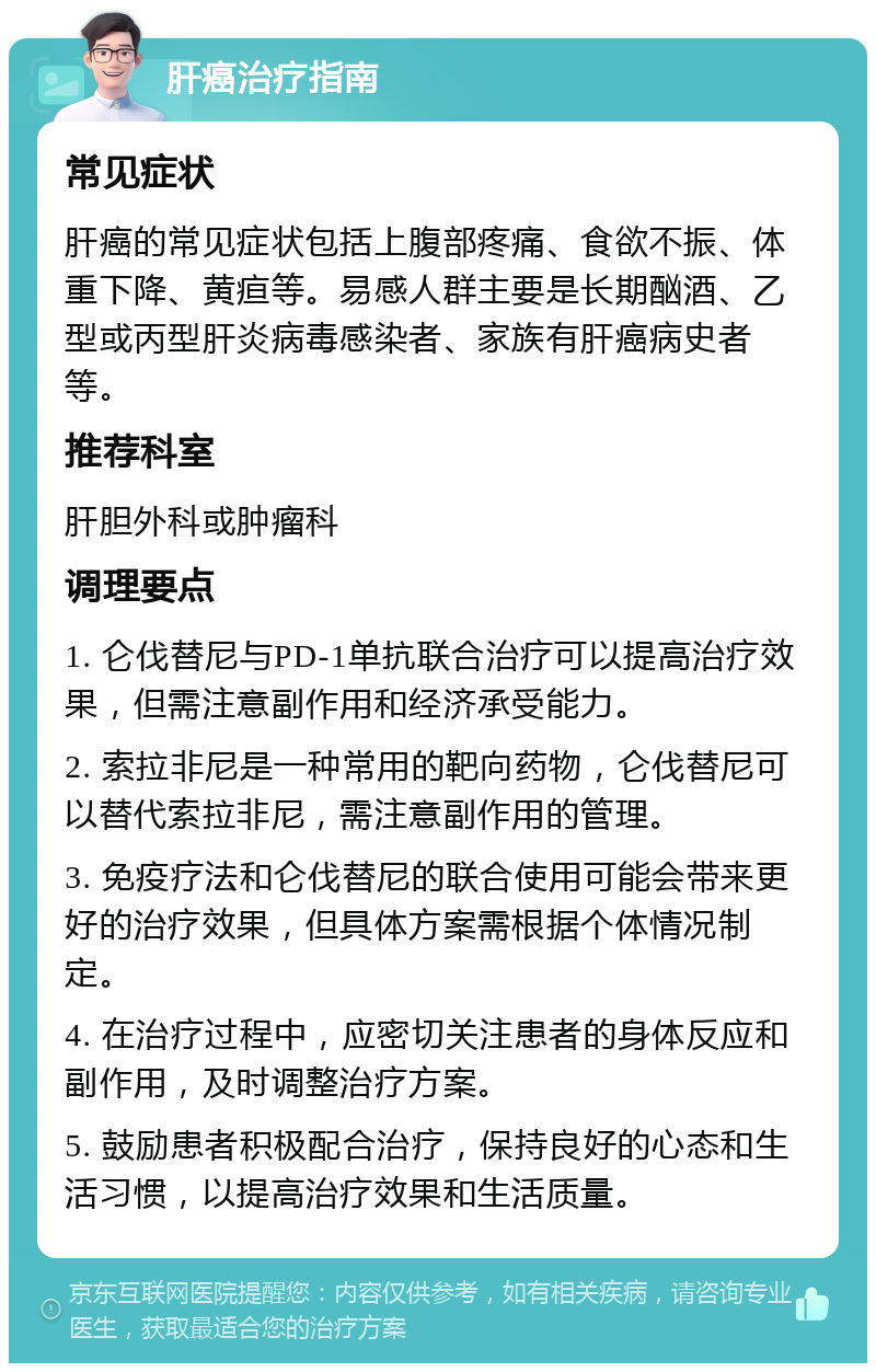 肝癌治疗指南 常见症状 肝癌的常见症状包括上腹部疼痛、食欲不振、体重下降、黄疸等。易感人群主要是长期酗酒、乙型或丙型肝炎病毒感染者、家族有肝癌病史者等。 推荐科室 肝胆外科或肿瘤科 调理要点 1. 仑伐替尼与PD-1单抗联合治疗可以提高治疗效果，但需注意副作用和经济承受能力。 2. 索拉非尼是一种常用的靶向药物，仑伐替尼可以替代索拉非尼，需注意副作用的管理。 3. 免疫疗法和仑伐替尼的联合使用可能会带来更好的治疗效果，但具体方案需根据个体情况制定。 4. 在治疗过程中，应密切关注患者的身体反应和副作用，及时调整治疗方案。 5. 鼓励患者积极配合治疗，保持良好的心态和生活习惯，以提高治疗效果和生活质量。