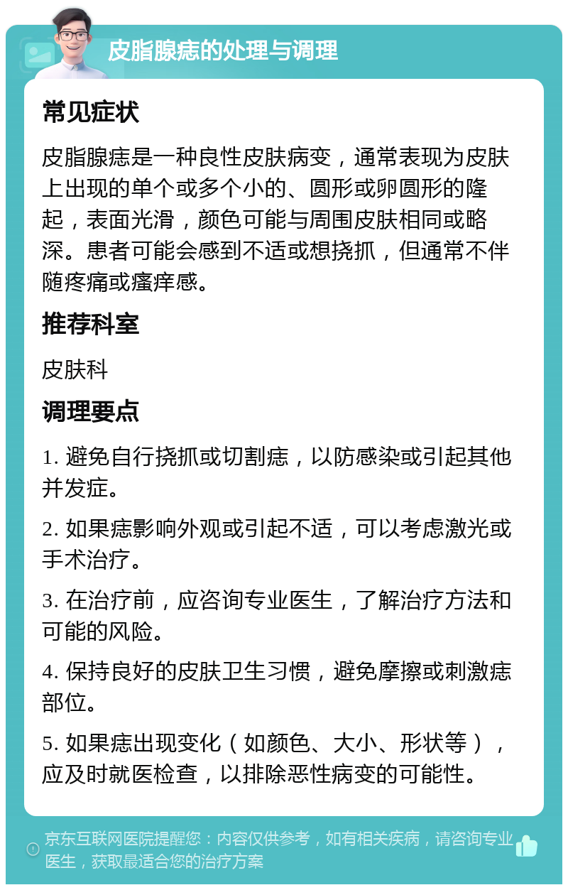 皮脂腺痣的处理与调理 常见症状 皮脂腺痣是一种良性皮肤病变，通常表现为皮肤上出现的单个或多个小的、圆形或卵圆形的隆起，表面光滑，颜色可能与周围皮肤相同或略深。患者可能会感到不适或想挠抓，但通常不伴随疼痛或瘙痒感。 推荐科室 皮肤科 调理要点 1. 避免自行挠抓或切割痣，以防感染或引起其他并发症。 2. 如果痣影响外观或引起不适，可以考虑激光或手术治疗。 3. 在治疗前，应咨询专业医生，了解治疗方法和可能的风险。 4. 保持良好的皮肤卫生习惯，避免摩擦或刺激痣部位。 5. 如果痣出现变化（如颜色、大小、形状等），应及时就医检查，以排除恶性病变的可能性。