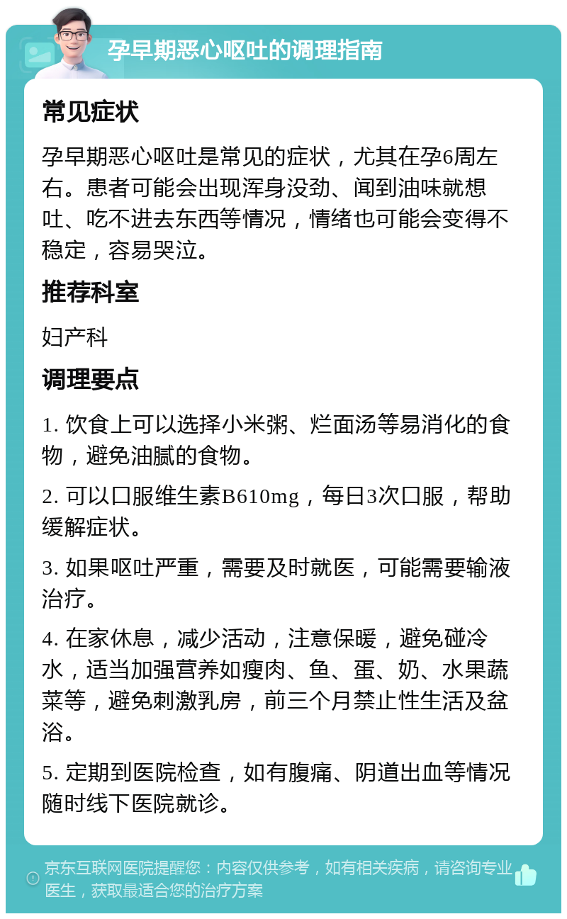 孕早期恶心呕吐的调理指南 常见症状 孕早期恶心呕吐是常见的症状，尤其在孕6周左右。患者可能会出现浑身没劲、闻到油味就想吐、吃不进去东西等情况，情绪也可能会变得不稳定，容易哭泣。 推荐科室 妇产科 调理要点 1. 饮食上可以选择小米粥、烂面汤等易消化的食物，避免油腻的食物。 2. 可以口服维生素B610mg，每日3次口服，帮助缓解症状。 3. 如果呕吐严重，需要及时就医，可能需要输液治疗。 4. 在家休息，减少活动，注意保暖，避免碰冷水，适当加强营养如瘦肉、鱼、蛋、奶、水果蔬菜等，避免刺激乳房，前三个月禁止性生活及盆浴。 5. 定期到医院检查，如有腹痛、阴道出血等情况随时线下医院就诊。