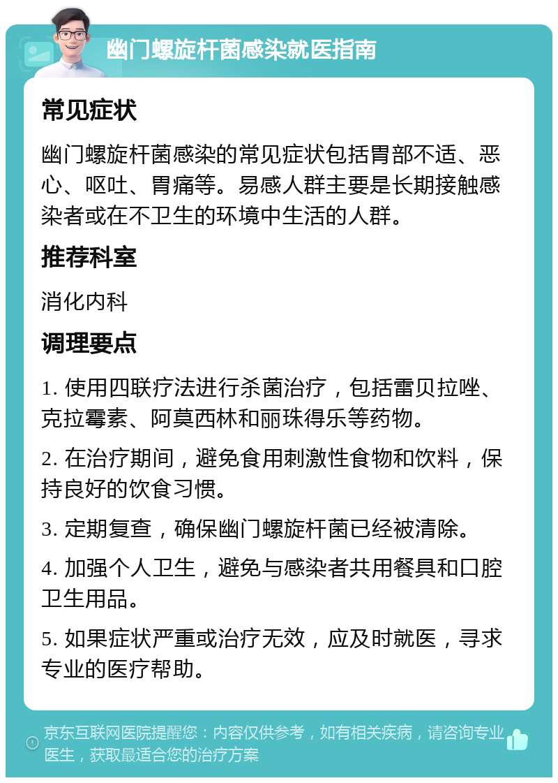 幽门螺旋杆菌感染就医指南 常见症状 幽门螺旋杆菌感染的常见症状包括胃部不适、恶心、呕吐、胃痛等。易感人群主要是长期接触感染者或在不卫生的环境中生活的人群。 推荐科室 消化内科 调理要点 1. 使用四联疗法进行杀菌治疗，包括雷贝拉唑、克拉霉素、阿莫西林和丽珠得乐等药物。 2. 在治疗期间，避免食用刺激性食物和饮料，保持良好的饮食习惯。 3. 定期复查，确保幽门螺旋杆菌已经被清除。 4. 加强个人卫生，避免与感染者共用餐具和口腔卫生用品。 5. 如果症状严重或治疗无效，应及时就医，寻求专业的医疗帮助。