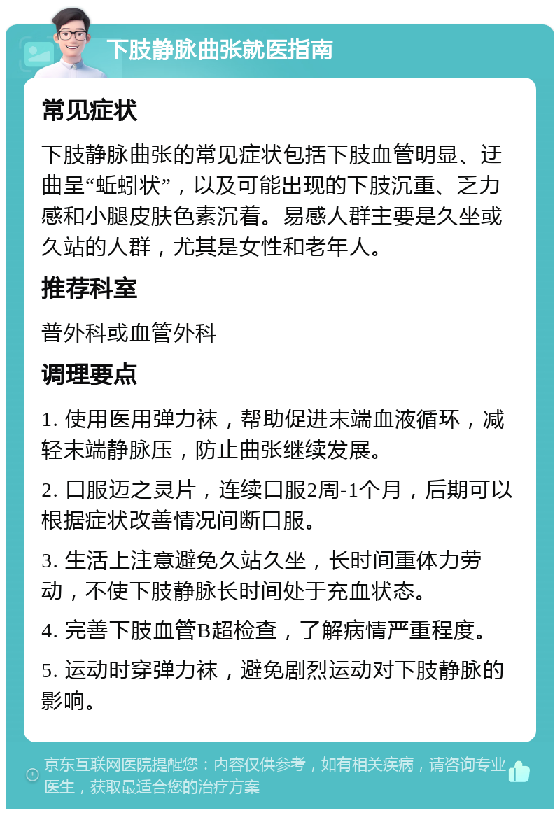 下肢静脉曲张就医指南 常见症状 下肢静脉曲张的常见症状包括下肢血管明显、迂曲呈“蚯蚓状”，以及可能出现的下肢沉重、乏力感和小腿皮肤色素沉着。易感人群主要是久坐或久站的人群，尤其是女性和老年人。 推荐科室 普外科或血管外科 调理要点 1. 使用医用弹力袜，帮助促进末端血液循环，减轻末端静脉压，防止曲张继续发展。 2. 口服迈之灵片，连续口服2周-1个月，后期可以根据症状改善情况间断口服。 3. 生活上注意避免久站久坐，长时间重体力劳动，不使下肢静脉长时间处于充血状态。 4. 完善下肢血管B超检查，了解病情严重程度。 5. 运动时穿弹力袜，避免剧烈运动对下肢静脉的影响。