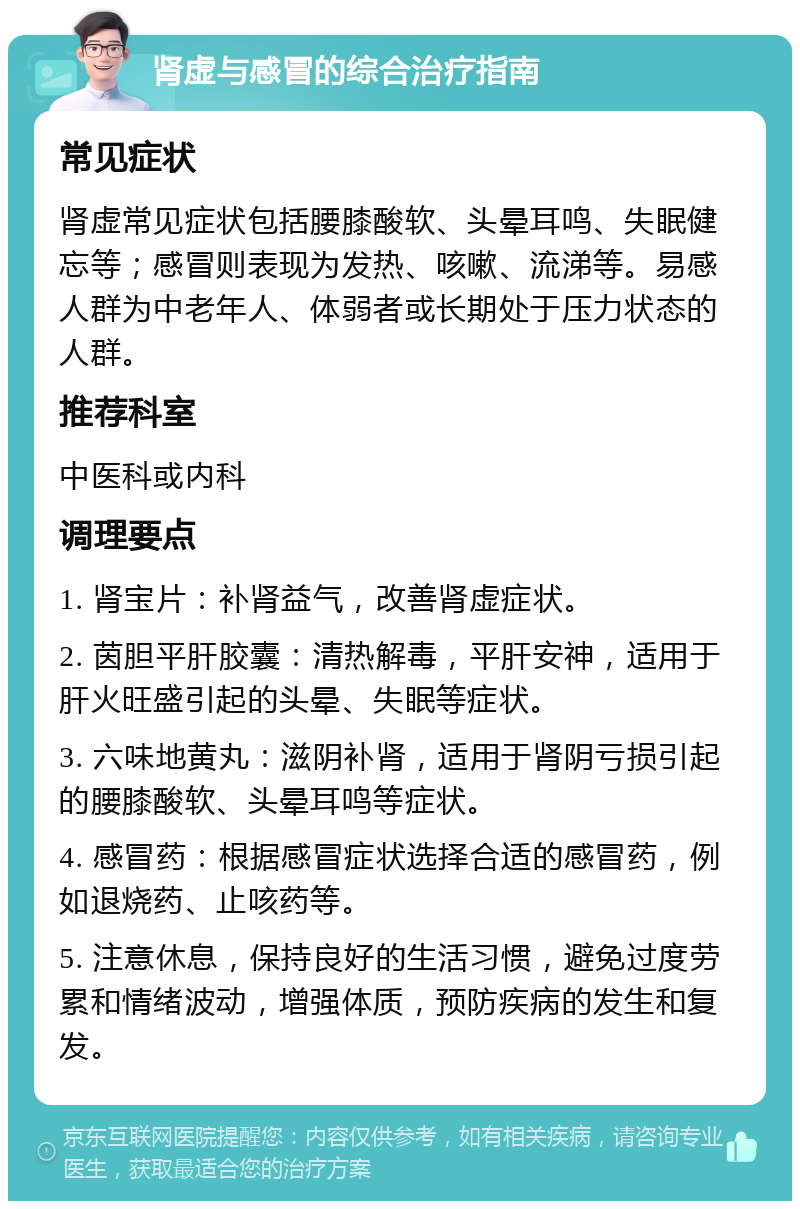 肾虚与感冒的综合治疗指南 常见症状 肾虚常见症状包括腰膝酸软、头晕耳鸣、失眠健忘等；感冒则表现为发热、咳嗽、流涕等。易感人群为中老年人、体弱者或长期处于压力状态的人群。 推荐科室 中医科或内科 调理要点 1. 肾宝片：补肾益气，改善肾虚症状。 2. 茵胆平肝胶囊：清热解毒，平肝安神，适用于肝火旺盛引起的头晕、失眠等症状。 3. 六味地黄丸：滋阴补肾，适用于肾阴亏损引起的腰膝酸软、头晕耳鸣等症状。 4. 感冒药：根据感冒症状选择合适的感冒药，例如退烧药、止咳药等。 5. 注意休息，保持良好的生活习惯，避免过度劳累和情绪波动，增强体质，预防疾病的发生和复发。