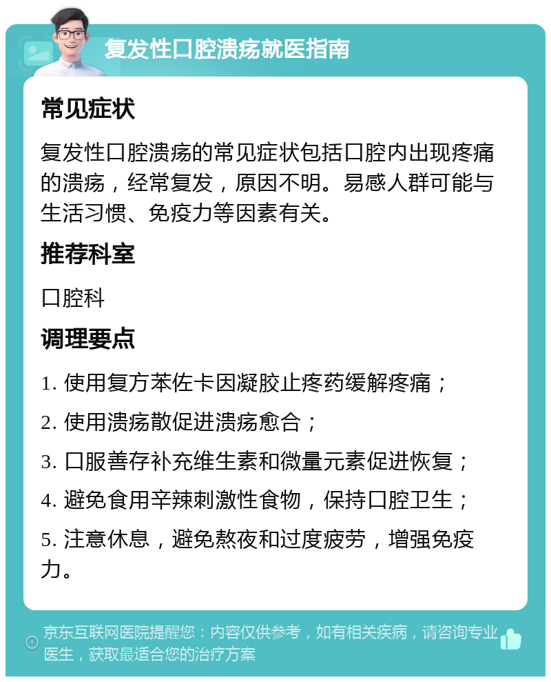 复发性口腔溃疡就医指南 常见症状 复发性口腔溃疡的常见症状包括口腔内出现疼痛的溃疡，经常复发，原因不明。易感人群可能与生活习惯、免疫力等因素有关。 推荐科室 口腔科 调理要点 1. 使用复方苯佐卡因凝胶止疼药缓解疼痛； 2. 使用溃疡散促进溃疡愈合； 3. 口服善存补充维生素和微量元素促进恢复； 4. 避免食用辛辣刺激性食物，保持口腔卫生； 5. 注意休息，避免熬夜和过度疲劳，增强免疫力。