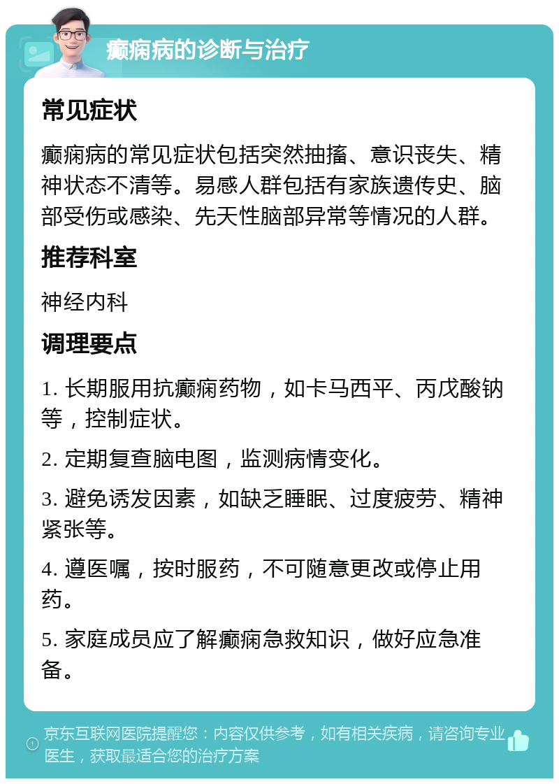 癫痫病的诊断与治疗 常见症状 癫痫病的常见症状包括突然抽搐、意识丧失、精神状态不清等。易感人群包括有家族遗传史、脑部受伤或感染、先天性脑部异常等情况的人群。 推荐科室 神经内科 调理要点 1. 长期服用抗癫痫药物，如卡马西平、丙戊酸钠等，控制症状。 2. 定期复查脑电图，监测病情变化。 3. 避免诱发因素，如缺乏睡眠、过度疲劳、精神紧张等。 4. 遵医嘱，按时服药，不可随意更改或停止用药。 5. 家庭成员应了解癫痫急救知识，做好应急准备。