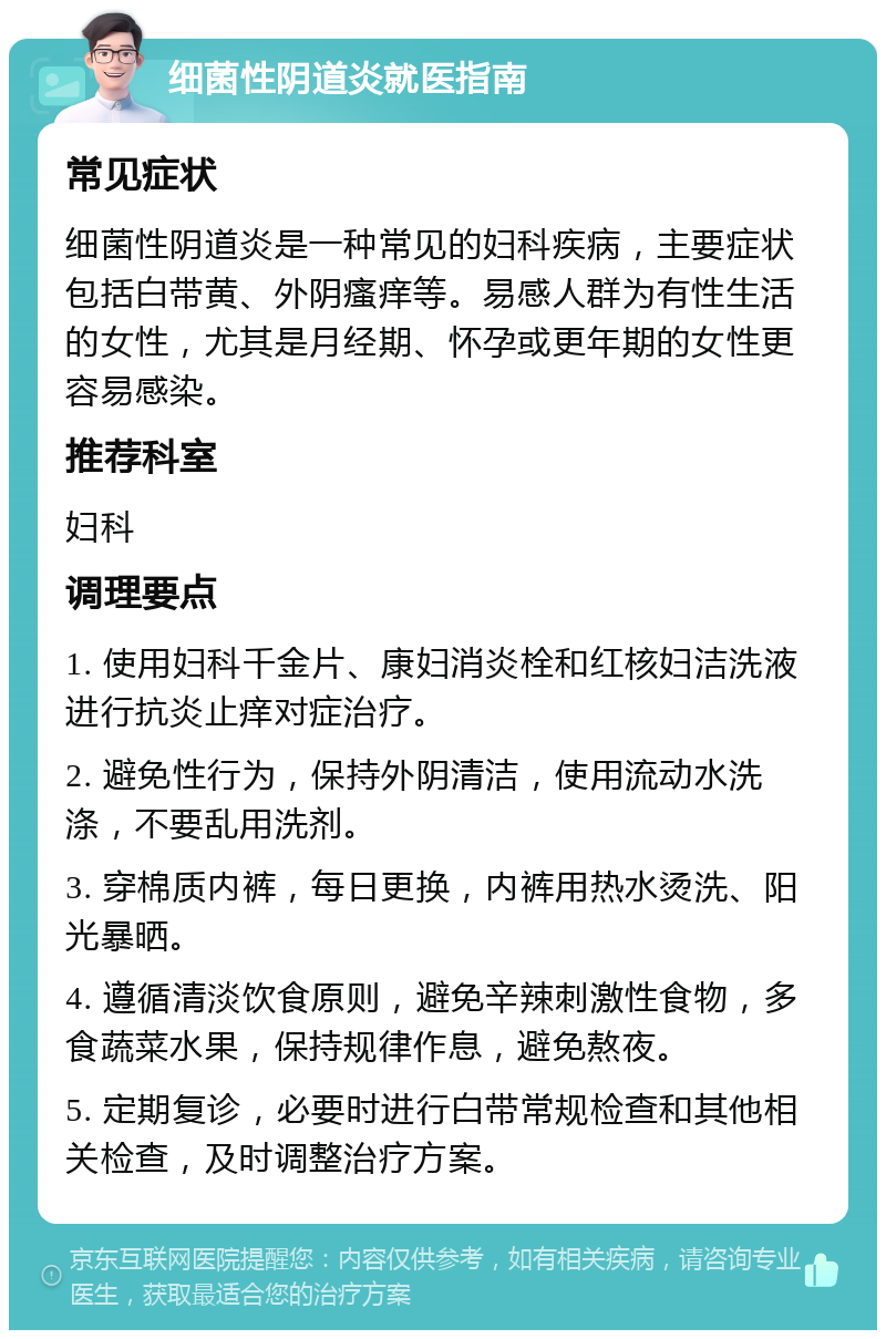 细菌性阴道炎就医指南 常见症状 细菌性阴道炎是一种常见的妇科疾病，主要症状包括白带黄、外阴瘙痒等。易感人群为有性生活的女性，尤其是月经期、怀孕或更年期的女性更容易感染。 推荐科室 妇科 调理要点 1. 使用妇科千金片、康妇消炎栓和红核妇洁洗液进行抗炎止痒对症治疗。 2. 避免性行为，保持外阴清洁，使用流动水洗涤，不要乱用洗剂。 3. 穿棉质内裤，每日更换，内裤用热水烫洗、阳光暴晒。 4. 遵循清淡饮食原则，避免辛辣刺激性食物，多食蔬菜水果，保持规律作息，避免熬夜。 5. 定期复诊，必要时进行白带常规检查和其他相关检查，及时调整治疗方案。