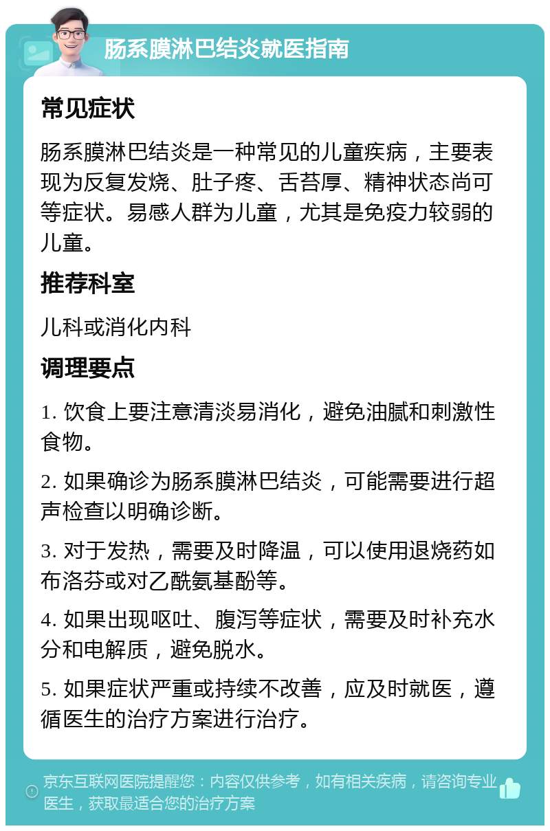 肠系膜淋巴结炎就医指南 常见症状 肠系膜淋巴结炎是一种常见的儿童疾病，主要表现为反复发烧、肚子疼、舌苔厚、精神状态尚可等症状。易感人群为儿童，尤其是免疫力较弱的儿童。 推荐科室 儿科或消化内科 调理要点 1. 饮食上要注意清淡易消化，避免油腻和刺激性食物。 2. 如果确诊为肠系膜淋巴结炎，可能需要进行超声检查以明确诊断。 3. 对于发热，需要及时降温，可以使用退烧药如布洛芬或对乙酰氨基酚等。 4. 如果出现呕吐、腹泻等症状，需要及时补充水分和电解质，避免脱水。 5. 如果症状严重或持续不改善，应及时就医，遵循医生的治疗方案进行治疗。