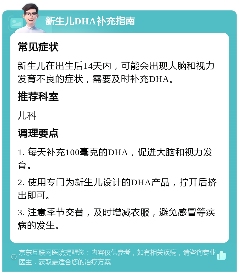 新生儿DHA补充指南 常见症状 新生儿在出生后14天内，可能会出现大脑和视力发育不良的症状，需要及时补充DHA。 推荐科室 儿科 调理要点 1. 每天补充100毫克的DHA，促进大脑和视力发育。 2. 使用专门为新生儿设计的DHA产品，拧开后挤出即可。 3. 注意季节交替，及时增减衣服，避免感冒等疾病的发生。