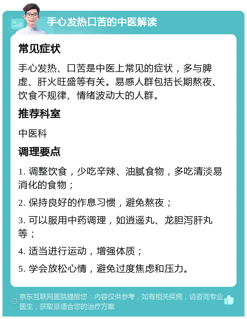 手心发热口苦的中医解读 常见症状 手心发热、口苦是中医上常见的症状，多与脾虚、肝火旺盛等有关。易感人群包括长期熬夜、饮食不规律、情绪波动大的人群。 推荐科室 中医科 调理要点 1. 调整饮食，少吃辛辣、油腻食物，多吃清淡易消化的食物； 2. 保持良好的作息习惯，避免熬夜； 3. 可以服用中药调理，如逍遥丸、龙胆泻肝丸等； 4. 适当进行运动，增强体质； 5. 学会放松心情，避免过度焦虑和压力。