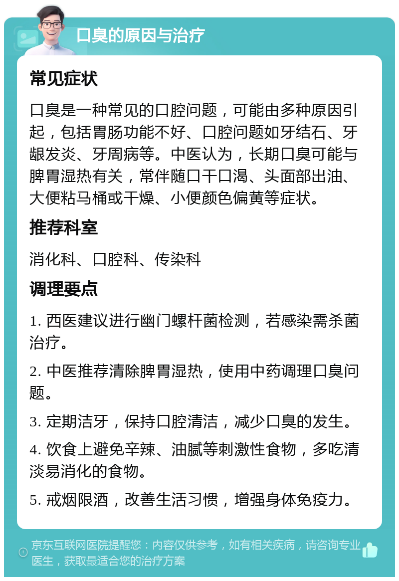 口臭的原因与治疗 常见症状 口臭是一种常见的口腔问题，可能由多种原因引起，包括胃肠功能不好、口腔问题如牙结石、牙龈发炎、牙周病等。中医认为，长期口臭可能与脾胃湿热有关，常伴随口干口渴、头面部出油、大便粘马桶或干燥、小便颜色偏黄等症状。 推荐科室 消化科、口腔科、传染科 调理要点 1. 西医建议进行幽门螺杆菌检测，若感染需杀菌治疗。 2. 中医推荐清除脾胃湿热，使用中药调理口臭问题。 3. 定期洁牙，保持口腔清洁，减少口臭的发生。 4. 饮食上避免辛辣、油腻等刺激性食物，多吃清淡易消化的食物。 5. 戒烟限酒，改善生活习惯，增强身体免疫力。