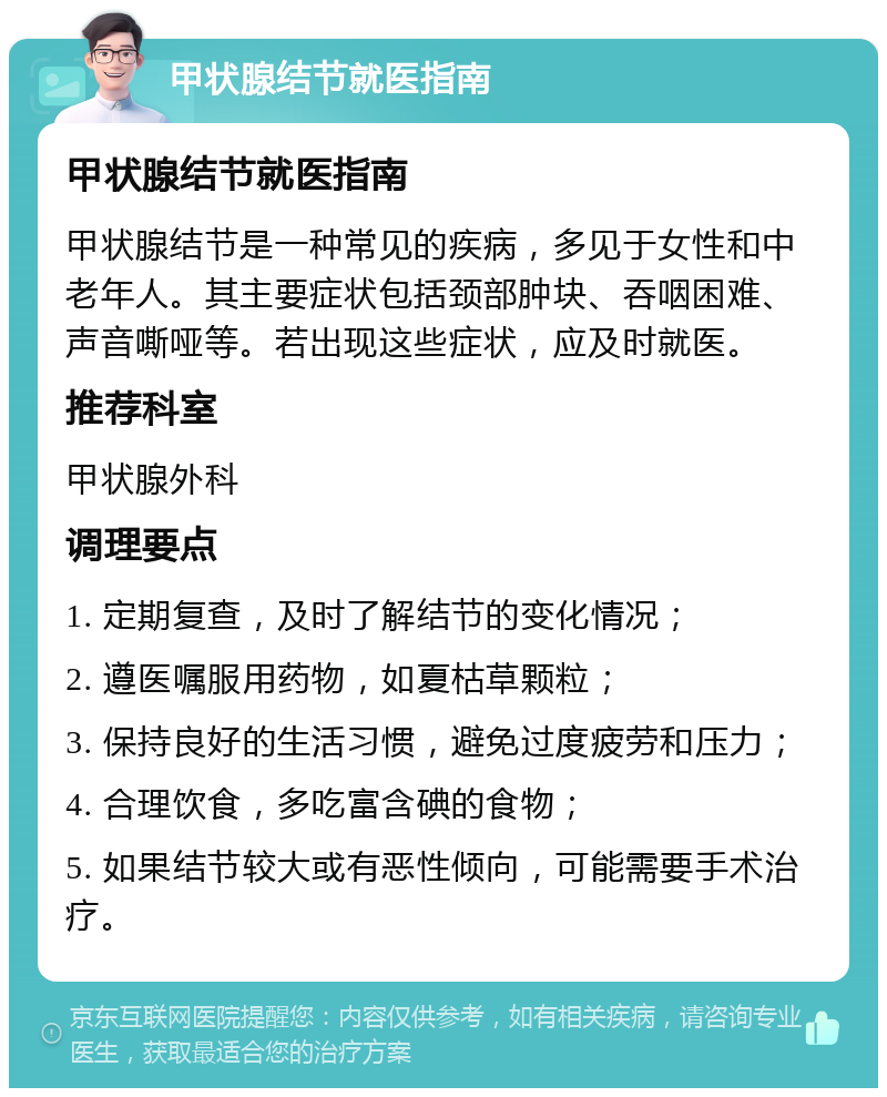 甲状腺结节就医指南 甲状腺结节就医指南 甲状腺结节是一种常见的疾病，多见于女性和中老年人。其主要症状包括颈部肿块、吞咽困难、声音嘶哑等。若出现这些症状，应及时就医。 推荐科室 甲状腺外科 调理要点 1. 定期复查，及时了解结节的变化情况； 2. 遵医嘱服用药物，如夏枯草颗粒； 3. 保持良好的生活习惯，避免过度疲劳和压力； 4. 合理饮食，多吃富含碘的食物； 5. 如果结节较大或有恶性倾向，可能需要手术治疗。