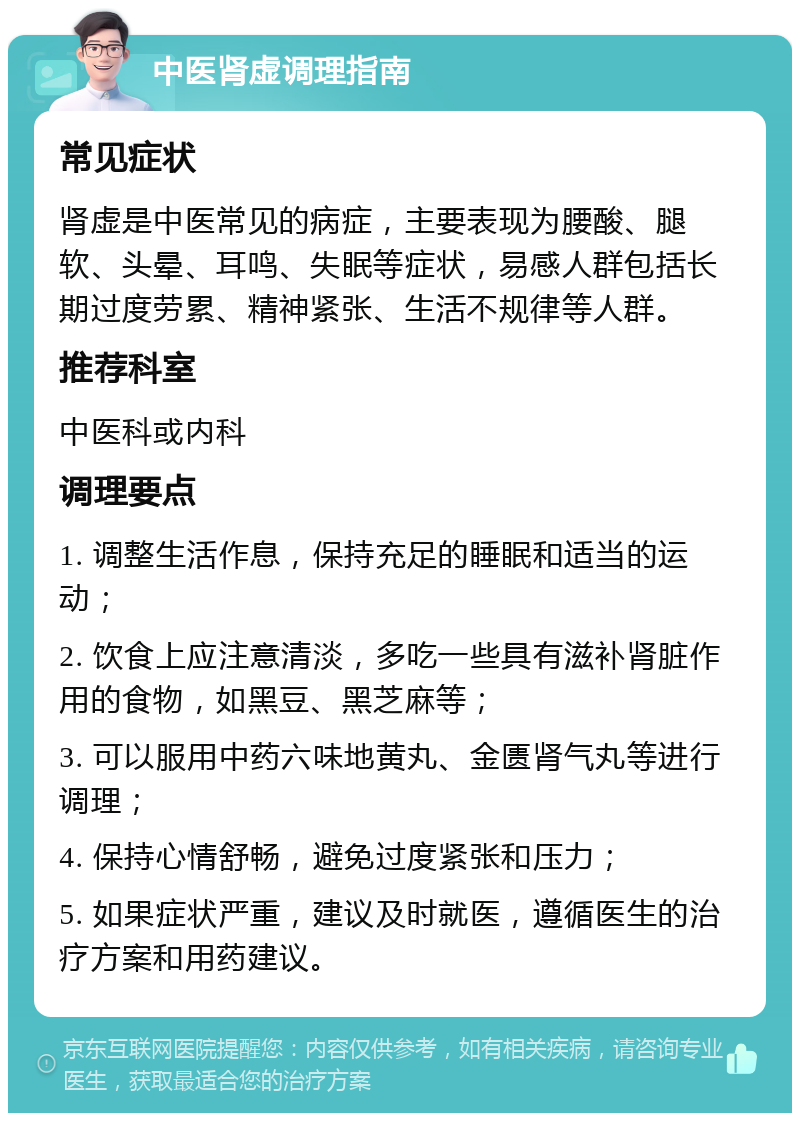 中医肾虚调理指南 常见症状 肾虚是中医常见的病症，主要表现为腰酸、腿软、头晕、耳鸣、失眠等症状，易感人群包括长期过度劳累、精神紧张、生活不规律等人群。 推荐科室 中医科或内科 调理要点 1. 调整生活作息，保持充足的睡眠和适当的运动； 2. 饮食上应注意清淡，多吃一些具有滋补肾脏作用的食物，如黑豆、黑芝麻等； 3. 可以服用中药六味地黄丸、金匮肾气丸等进行调理； 4. 保持心情舒畅，避免过度紧张和压力； 5. 如果症状严重，建议及时就医，遵循医生的治疗方案和用药建议。