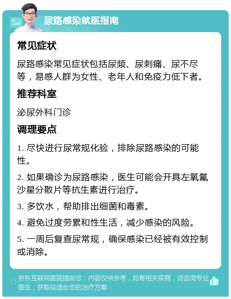 尿路感染就医指南 常见症状 尿路感染常见症状包括尿频、尿刺痛、尿不尽等，易感人群为女性、老年人和免疫力低下者。 推荐科室 泌尿外科门诊 调理要点 1. 尽快进行尿常规化验，排除尿路感染的可能性。 2. 如果确诊为尿路感染，医生可能会开具左氧氟沙星分散片等抗生素进行治疗。 3. 多饮水，帮助排出细菌和毒素。 4. 避免过度劳累和性生活，减少感染的风险。 5. 一周后复查尿常规，确保感染已经被有效控制或消除。