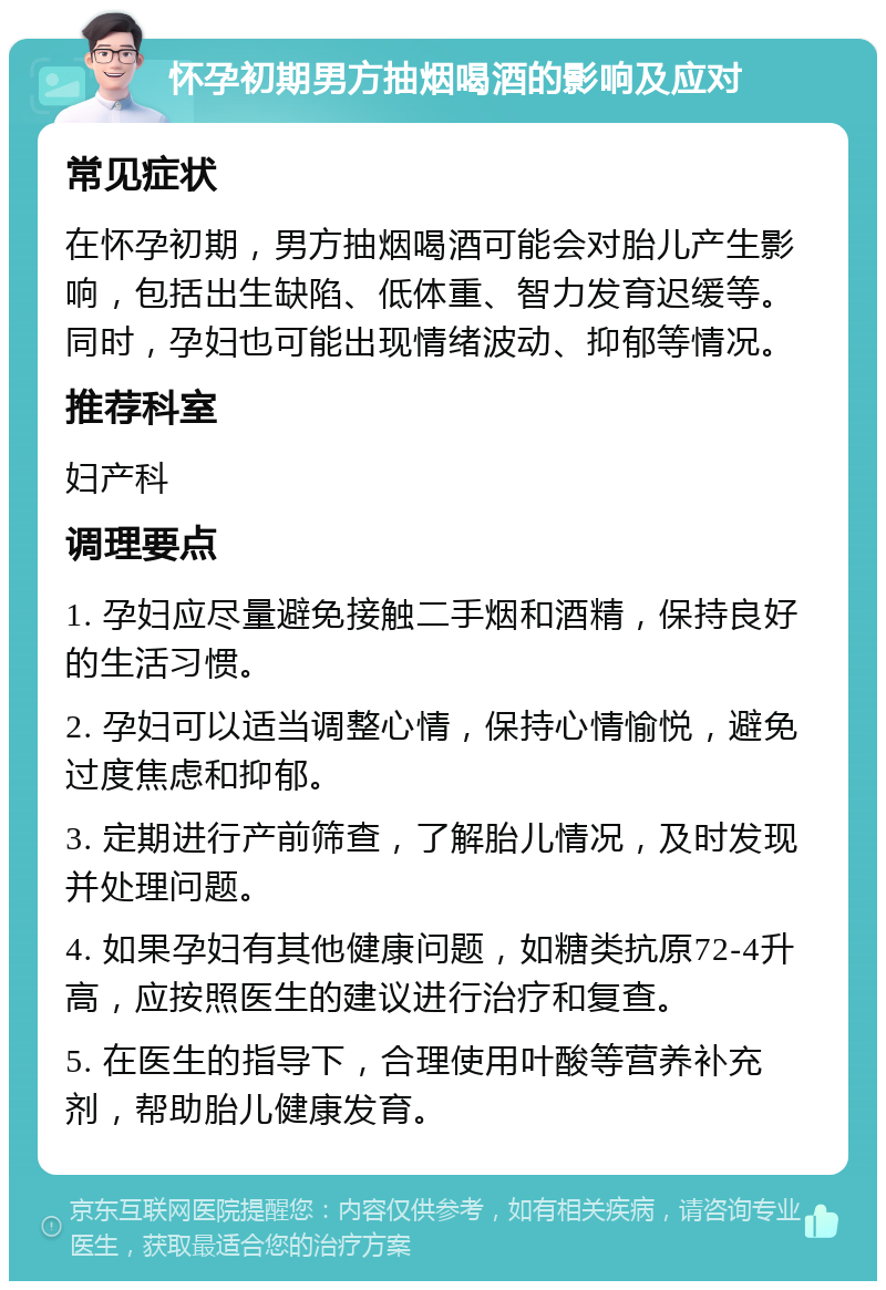 怀孕初期男方抽烟喝酒的影响及应对 常见症状 在怀孕初期，男方抽烟喝酒可能会对胎儿产生影响，包括出生缺陷、低体重、智力发育迟缓等。同时，孕妇也可能出现情绪波动、抑郁等情况。 推荐科室 妇产科 调理要点 1. 孕妇应尽量避免接触二手烟和酒精，保持良好的生活习惯。 2. 孕妇可以适当调整心情，保持心情愉悦，避免过度焦虑和抑郁。 3. 定期进行产前筛查，了解胎儿情况，及时发现并处理问题。 4. 如果孕妇有其他健康问题，如糖类抗原72-4升高，应按照医生的建议进行治疗和复查。 5. 在医生的指导下，合理使用叶酸等营养补充剂，帮助胎儿健康发育。