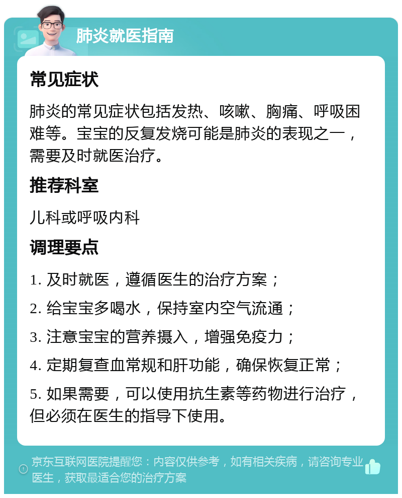 肺炎就医指南 常见症状 肺炎的常见症状包括发热、咳嗽、胸痛、呼吸困难等。宝宝的反复发烧可能是肺炎的表现之一，需要及时就医治疗。 推荐科室 儿科或呼吸内科 调理要点 1. 及时就医，遵循医生的治疗方案； 2. 给宝宝多喝水，保持室内空气流通； 3. 注意宝宝的营养摄入，增强免疫力； 4. 定期复查血常规和肝功能，确保恢复正常； 5. 如果需要，可以使用抗生素等药物进行治疗，但必须在医生的指导下使用。