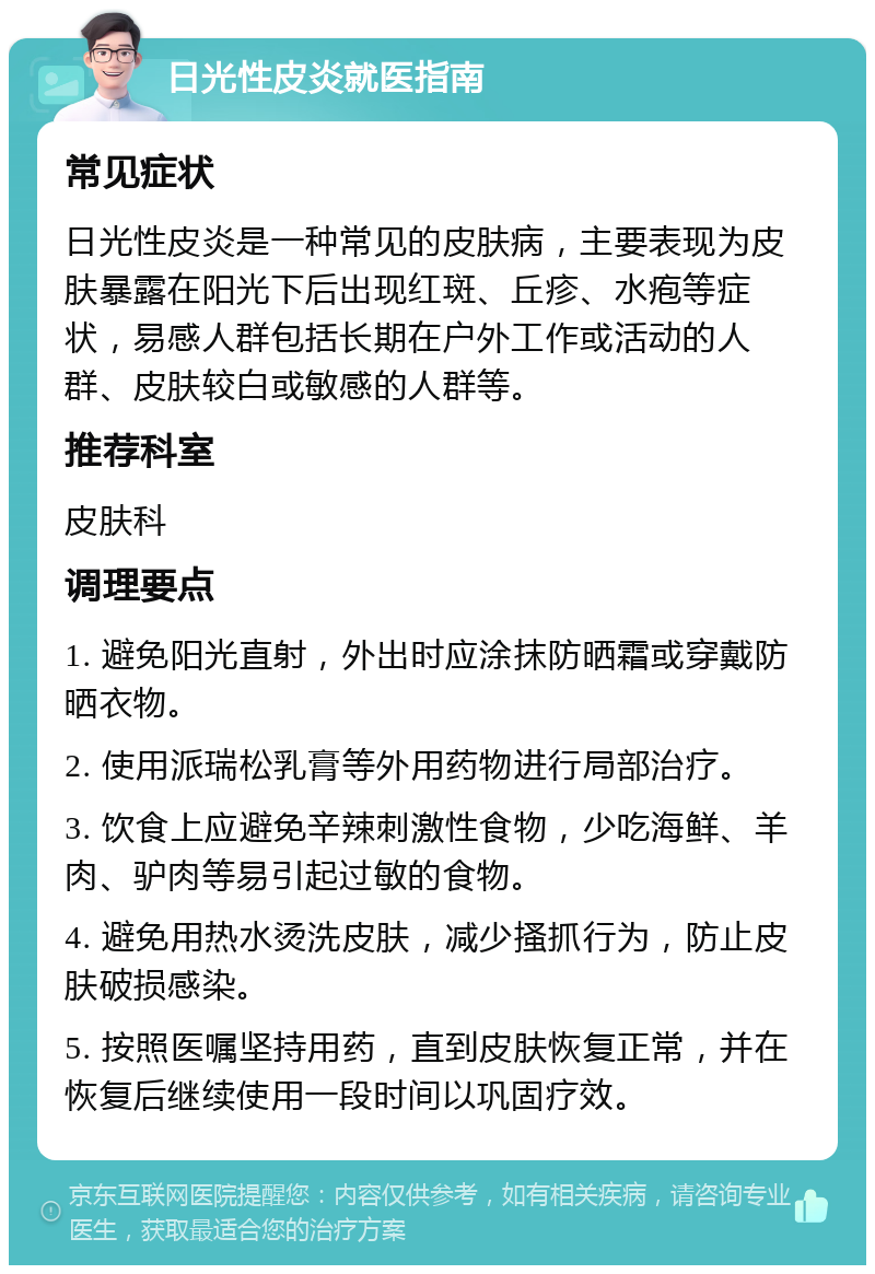 日光性皮炎就医指南 常见症状 日光性皮炎是一种常见的皮肤病，主要表现为皮肤暴露在阳光下后出现红斑、丘疹、水疱等症状，易感人群包括长期在户外工作或活动的人群、皮肤较白或敏感的人群等。 推荐科室 皮肤科 调理要点 1. 避免阳光直射，外出时应涂抹防晒霜或穿戴防晒衣物。 2. 使用派瑞松乳膏等外用药物进行局部治疗。 3. 饮食上应避免辛辣刺激性食物，少吃海鲜、羊肉、驴肉等易引起过敏的食物。 4. 避免用热水烫洗皮肤，减少搔抓行为，防止皮肤破损感染。 5. 按照医嘱坚持用药，直到皮肤恢复正常，并在恢复后继续使用一段时间以巩固疗效。