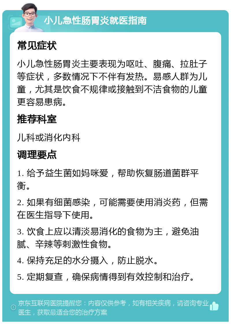 小儿急性肠胃炎就医指南 常见症状 小儿急性肠胃炎主要表现为呕吐、腹痛、拉肚子等症状，多数情况下不伴有发热。易感人群为儿童，尤其是饮食不规律或接触到不洁食物的儿童更容易患病。 推荐科室 儿科或消化内科 调理要点 1. 给予益生菌如妈咪爱，帮助恢复肠道菌群平衡。 2. 如果有细菌感染，可能需要使用消炎药，但需在医生指导下使用。 3. 饮食上应以清淡易消化的食物为主，避免油腻、辛辣等刺激性食物。 4. 保持充足的水分摄入，防止脱水。 5. 定期复查，确保病情得到有效控制和治疗。