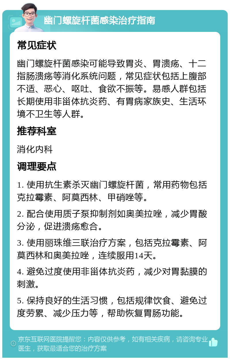 幽门螺旋杆菌感染治疗指南 常见症状 幽门螺旋杆菌感染可能导致胃炎、胃溃疡、十二指肠溃疡等消化系统问题，常见症状包括上腹部不适、恶心、呕吐、食欲不振等。易感人群包括长期使用非甾体抗炎药、有胃病家族史、生活环境不卫生等人群。 推荐科室 消化内科 调理要点 1. 使用抗生素杀灭幽门螺旋杆菌，常用药物包括克拉霉素、阿莫西林、甲硝唑等。 2. 配合使用质子泵抑制剂如奥美拉唑，减少胃酸分泌，促进溃疡愈合。 3. 使用丽珠维三联治疗方案，包括克拉霉素、阿莫西林和奥美拉唑，连续服用14天。 4. 避免过度使用非甾体抗炎药，减少对胃黏膜的刺激。 5. 保持良好的生活习惯，包括规律饮食、避免过度劳累、减少压力等，帮助恢复胃肠功能。