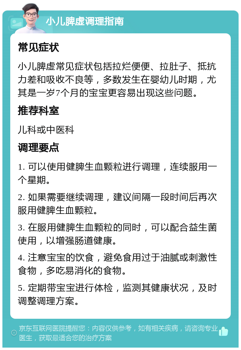 小儿脾虚调理指南 常见症状 小儿脾虚常见症状包括拉烂便便、拉肚子、抵抗力差和吸收不良等，多数发生在婴幼儿时期，尤其是一岁7个月的宝宝更容易出现这些问题。 推荐科室 儿科或中医科 调理要点 1. 可以使用健脾生血颗粒进行调理，连续服用一个星期。 2. 如果需要继续调理，建议间隔一段时间后再次服用健脾生血颗粒。 3. 在服用健脾生血颗粒的同时，可以配合益生菌使用，以增强肠道健康。 4. 注意宝宝的饮食，避免食用过于油腻或刺激性食物，多吃易消化的食物。 5. 定期带宝宝进行体检，监测其健康状况，及时调整调理方案。