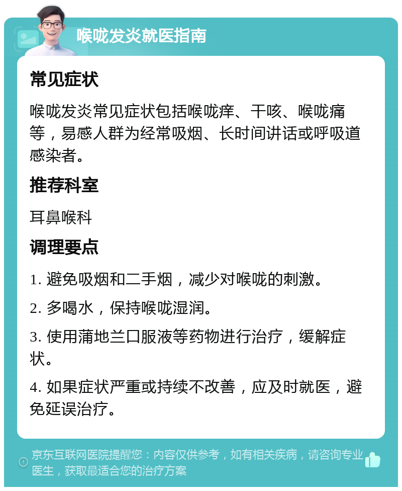 喉咙发炎就医指南 常见症状 喉咙发炎常见症状包括喉咙痒、干咳、喉咙痛等，易感人群为经常吸烟、长时间讲话或呼吸道感染者。 推荐科室 耳鼻喉科 调理要点 1. 避免吸烟和二手烟，减少对喉咙的刺激。 2. 多喝水，保持喉咙湿润。 3. 使用蒲地兰口服液等药物进行治疗，缓解症状。 4. 如果症状严重或持续不改善，应及时就医，避免延误治疗。