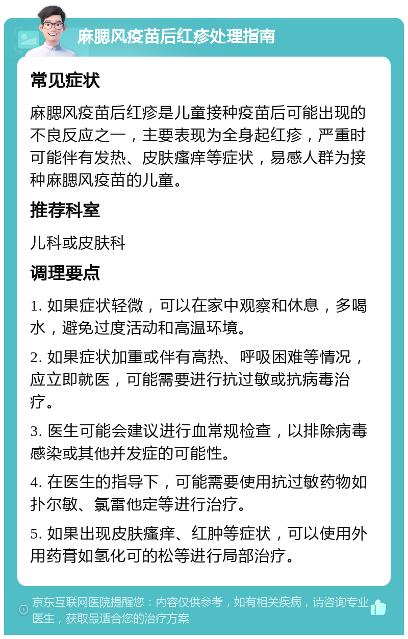 麻腮风疫苗后红疹处理指南 常见症状 麻腮风疫苗后红疹是儿童接种疫苗后可能出现的不良反应之一，主要表现为全身起红疹，严重时可能伴有发热、皮肤瘙痒等症状，易感人群为接种麻腮风疫苗的儿童。 推荐科室 儿科或皮肤科 调理要点 1. 如果症状轻微，可以在家中观察和休息，多喝水，避免过度活动和高温环境。 2. 如果症状加重或伴有高热、呼吸困难等情况，应立即就医，可能需要进行抗过敏或抗病毒治疗。 3. 医生可能会建议进行血常规检查，以排除病毒感染或其他并发症的可能性。 4. 在医生的指导下，可能需要使用抗过敏药物如扑尔敏、氯雷他定等进行治疗。 5. 如果出现皮肤瘙痒、红肿等症状，可以使用外用药膏如氢化可的松等进行局部治疗。