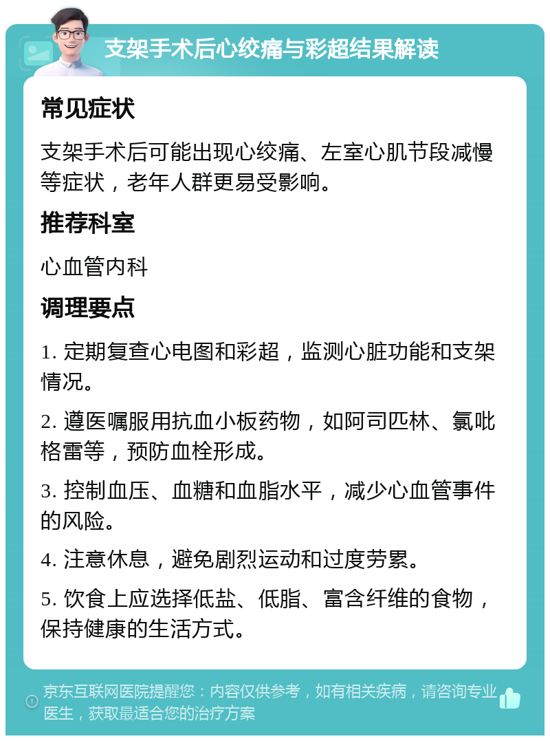 支架手术后心绞痛与彩超结果解读 常见症状 支架手术后可能出现心绞痛、左室心肌节段减慢等症状，老年人群更易受影响。 推荐科室 心血管内科 调理要点 1. 定期复查心电图和彩超，监测心脏功能和支架情况。 2. 遵医嘱服用抗血小板药物，如阿司匹林、氯吡格雷等，预防血栓形成。 3. 控制血压、血糖和血脂水平，减少心血管事件的风险。 4. 注意休息，避免剧烈运动和过度劳累。 5. 饮食上应选择低盐、低脂、富含纤维的食物，保持健康的生活方式。