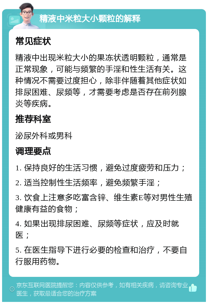 精液中米粒大小颗粒的解释 常见症状 精液中出现米粒大小的果冻状透明颗粒，通常是正常现象，可能与频繁的手淫和性生活有关。这种情况不需要过度担心，除非伴随着其他症状如排尿困难、尿频等，才需要考虑是否存在前列腺炎等疾病。 推荐科室 泌尿外科或男科 调理要点 1. 保持良好的生活习惯，避免过度疲劳和压力； 2. 适当控制性生活频率，避免频繁手淫； 3. 饮食上注意多吃富含锌、维生素E等对男性生殖健康有益的食物； 4. 如果出现排尿困难、尿频等症状，应及时就医； 5. 在医生指导下进行必要的检查和治疗，不要自行服用药物。