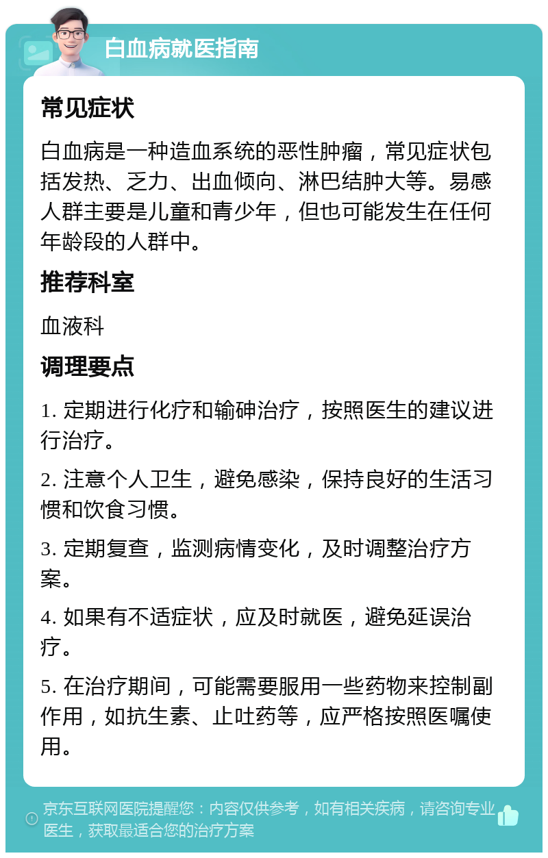 白血病就医指南 常见症状 白血病是一种造血系统的恶性肿瘤，常见症状包括发热、乏力、出血倾向、淋巴结肿大等。易感人群主要是儿童和青少年，但也可能发生在任何年龄段的人群中。 推荐科室 血液科 调理要点 1. 定期进行化疗和输砷治疗，按照医生的建议进行治疗。 2. 注意个人卫生，避免感染，保持良好的生活习惯和饮食习惯。 3. 定期复查，监测病情变化，及时调整治疗方案。 4. 如果有不适症状，应及时就医，避免延误治疗。 5. 在治疗期间，可能需要服用一些药物来控制副作用，如抗生素、止吐药等，应严格按照医嘱使用。