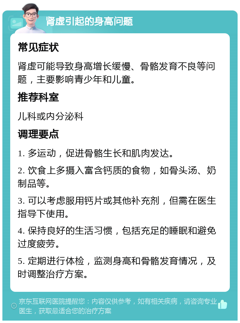 肾虚引起的身高问题 常见症状 肾虚可能导致身高增长缓慢、骨骼发育不良等问题，主要影响青少年和儿童。 推荐科室 儿科或内分泌科 调理要点 1. 多运动，促进骨骼生长和肌肉发达。 2. 饮食上多摄入富含钙质的食物，如骨头汤、奶制品等。 3. 可以考虑服用钙片或其他补充剂，但需在医生指导下使用。 4. 保持良好的生活习惯，包括充足的睡眠和避免过度疲劳。 5. 定期进行体检，监测身高和骨骼发育情况，及时调整治疗方案。