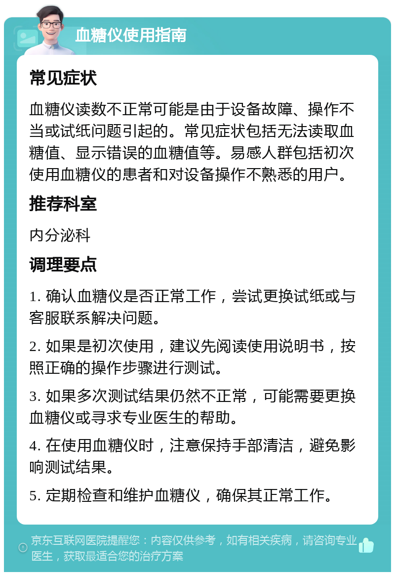 血糖仪使用指南 常见症状 血糖仪读数不正常可能是由于设备故障、操作不当或试纸问题引起的。常见症状包括无法读取血糖值、显示错误的血糖值等。易感人群包括初次使用血糖仪的患者和对设备操作不熟悉的用户。 推荐科室 内分泌科 调理要点 1. 确认血糖仪是否正常工作，尝试更换试纸或与客服联系解决问题。 2. 如果是初次使用，建议先阅读使用说明书，按照正确的操作步骤进行测试。 3. 如果多次测试结果仍然不正常，可能需要更换血糖仪或寻求专业医生的帮助。 4. 在使用血糖仪时，注意保持手部清洁，避免影响测试结果。 5. 定期检查和维护血糖仪，确保其正常工作。