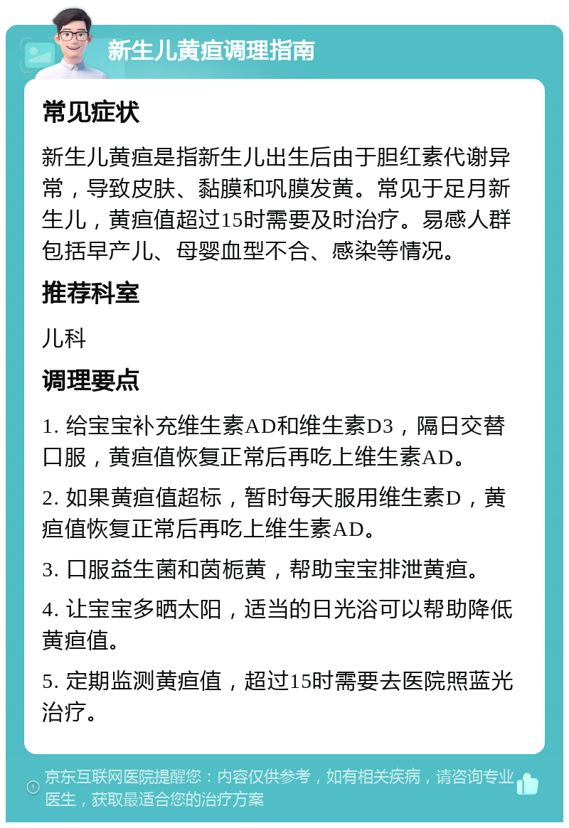 新生儿黄疸调理指南 常见症状 新生儿黄疸是指新生儿出生后由于胆红素代谢异常，导致皮肤、黏膜和巩膜发黄。常见于足月新生儿，黄疸值超过15时需要及时治疗。易感人群包括早产儿、母婴血型不合、感染等情况。 推荐科室 儿科 调理要点 1. 给宝宝补充维生素AD和维生素D3，隔日交替口服，黄疸值恢复正常后再吃上维生素AD。 2. 如果黄疸值超标，暂时每天服用维生素D，黄疸值恢复正常后再吃上维生素AD。 3. 口服益生菌和茵栀黄，帮助宝宝排泄黄疸。 4. 让宝宝多晒太阳，适当的日光浴可以帮助降低黄疸值。 5. 定期监测黄疸值，超过15时需要去医院照蓝光治疗。