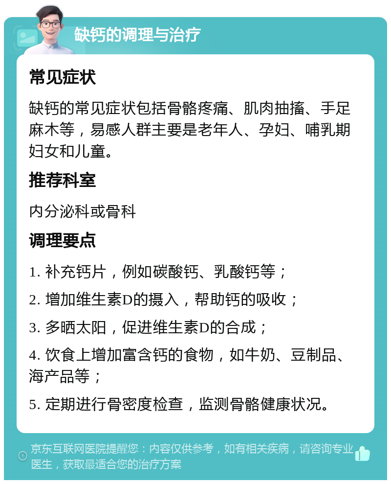 缺钙的调理与治疗 常见症状 缺钙的常见症状包括骨骼疼痛、肌肉抽搐、手足麻木等，易感人群主要是老年人、孕妇、哺乳期妇女和儿童。 推荐科室 内分泌科或骨科 调理要点 1. 补充钙片，例如碳酸钙、乳酸钙等； 2. 增加维生素D的摄入，帮助钙的吸收； 3. 多晒太阳，促进维生素D的合成； 4. 饮食上增加富含钙的食物，如牛奶、豆制品、海产品等； 5. 定期进行骨密度检查，监测骨骼健康状况。