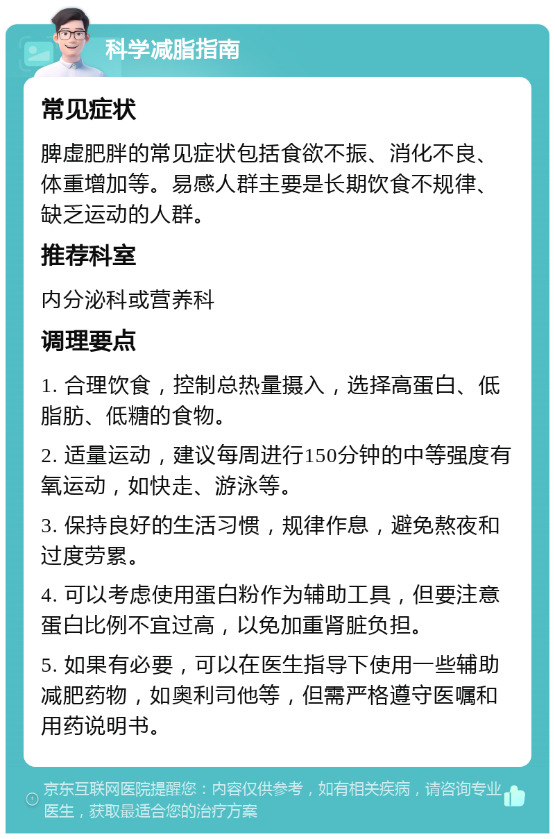 科学减脂指南 常见症状 脾虚肥胖的常见症状包括食欲不振、消化不良、体重增加等。易感人群主要是长期饮食不规律、缺乏运动的人群。 推荐科室 内分泌科或营养科 调理要点 1. 合理饮食，控制总热量摄入，选择高蛋白、低脂肪、低糖的食物。 2. 适量运动，建议每周进行150分钟的中等强度有氧运动，如快走、游泳等。 3. 保持良好的生活习惯，规律作息，避免熬夜和过度劳累。 4. 可以考虑使用蛋白粉作为辅助工具，但要注意蛋白比例不宜过高，以免加重肾脏负担。 5. 如果有必要，可以在医生指导下使用一些辅助减肥药物，如奥利司他等，但需严格遵守医嘱和用药说明书。