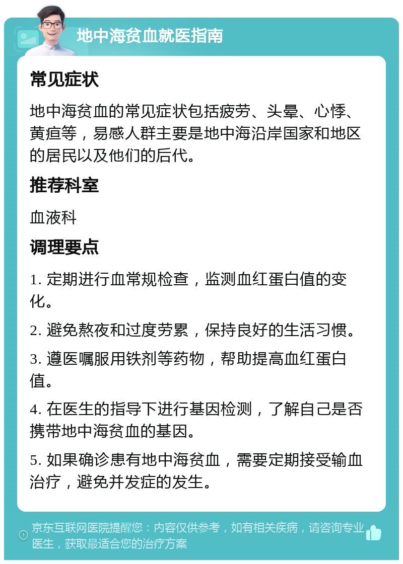 地中海贫血就医指南 常见症状 地中海贫血的常见症状包括疲劳、头晕、心悸、黄疸等，易感人群主要是地中海沿岸国家和地区的居民以及他们的后代。 推荐科室 血液科 调理要点 1. 定期进行血常规检查，监测血红蛋白值的变化。 2. 避免熬夜和过度劳累，保持良好的生活习惯。 3. 遵医嘱服用铁剂等药物，帮助提高血红蛋白值。 4. 在医生的指导下进行基因检测，了解自己是否携带地中海贫血的基因。 5. 如果确诊患有地中海贫血，需要定期接受输血治疗，避免并发症的发生。