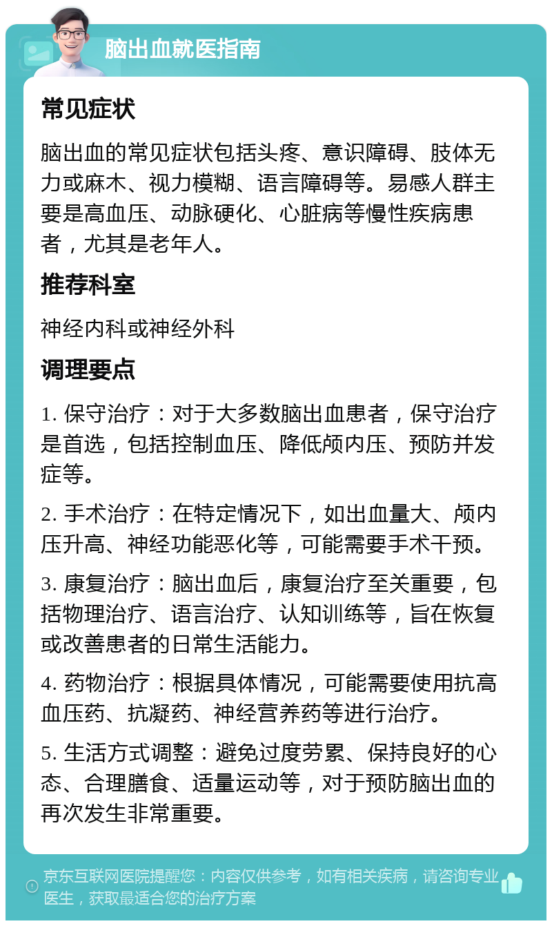 脑出血就医指南 常见症状 脑出血的常见症状包括头疼、意识障碍、肢体无力或麻木、视力模糊、语言障碍等。易感人群主要是高血压、动脉硬化、心脏病等慢性疾病患者，尤其是老年人。 推荐科室 神经内科或神经外科 调理要点 1. 保守治疗：对于大多数脑出血患者，保守治疗是首选，包括控制血压、降低颅内压、预防并发症等。 2. 手术治疗：在特定情况下，如出血量大、颅内压升高、神经功能恶化等，可能需要手术干预。 3. 康复治疗：脑出血后，康复治疗至关重要，包括物理治疗、语言治疗、认知训练等，旨在恢复或改善患者的日常生活能力。 4. 药物治疗：根据具体情况，可能需要使用抗高血压药、抗凝药、神经营养药等进行治疗。 5. 生活方式调整：避免过度劳累、保持良好的心态、合理膳食、适量运动等，对于预防脑出血的再次发生非常重要。