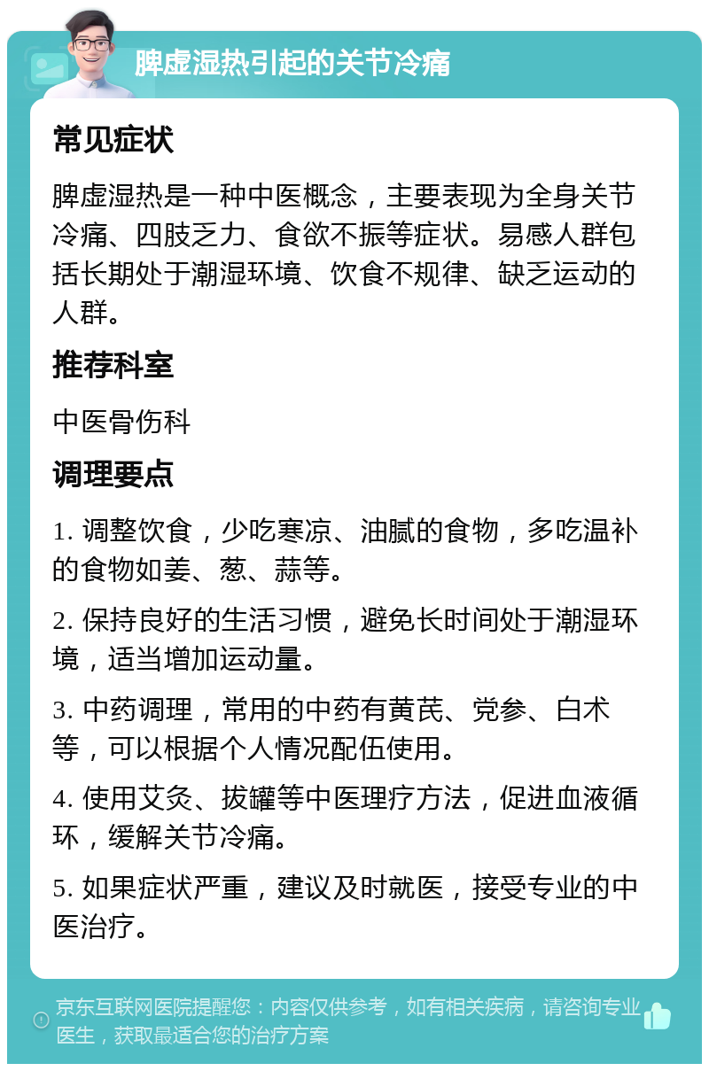 脾虚湿热引起的关节冷痛 常见症状 脾虚湿热是一种中医概念，主要表现为全身关节冷痛、四肢乏力、食欲不振等症状。易感人群包括长期处于潮湿环境、饮食不规律、缺乏运动的人群。 推荐科室 中医骨伤科 调理要点 1. 调整饮食，少吃寒凉、油腻的食物，多吃温补的食物如姜、葱、蒜等。 2. 保持良好的生活习惯，避免长时间处于潮湿环境，适当增加运动量。 3. 中药调理，常用的中药有黄芪、党参、白术等，可以根据个人情况配伍使用。 4. 使用艾灸、拔罐等中医理疗方法，促进血液循环，缓解关节冷痛。 5. 如果症状严重，建议及时就医，接受专业的中医治疗。