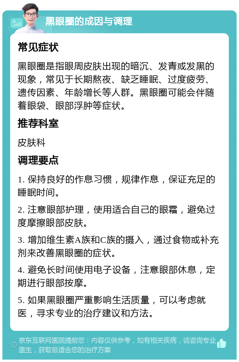 黑眼圈的成因与调理 常见症状 黑眼圈是指眼周皮肤出现的暗沉、发青或发黑的现象，常见于长期熬夜、缺乏睡眠、过度疲劳、遗传因素、年龄增长等人群。黑眼圈可能会伴随着眼袋、眼部浮肿等症状。 推荐科室 皮肤科 调理要点 1. 保持良好的作息习惯，规律作息，保证充足的睡眠时间。 2. 注意眼部护理，使用适合自己的眼霜，避免过度摩擦眼部皮肤。 3. 增加维生素A族和C族的摄入，通过食物或补充剂来改善黑眼圈的症状。 4. 避免长时间使用电子设备，注意眼部休息，定期进行眼部按摩。 5. 如果黑眼圈严重影响生活质量，可以考虑就医，寻求专业的治疗建议和方法。