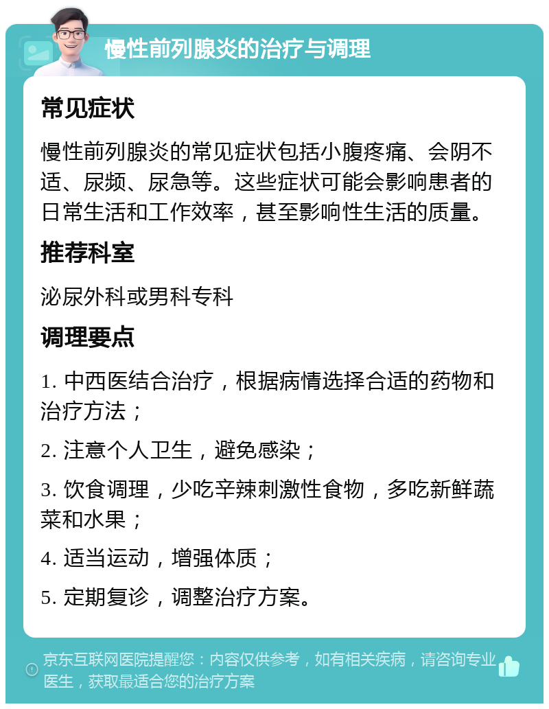 慢性前列腺炎的治疗与调理 常见症状 慢性前列腺炎的常见症状包括小腹疼痛、会阴不适、尿频、尿急等。这些症状可能会影响患者的日常生活和工作效率，甚至影响性生活的质量。 推荐科室 泌尿外科或男科专科 调理要点 1. 中西医结合治疗，根据病情选择合适的药物和治疗方法； 2. 注意个人卫生，避免感染； 3. 饮食调理，少吃辛辣刺激性食物，多吃新鲜蔬菜和水果； 4. 适当运动，增强体质； 5. 定期复诊，调整治疗方案。