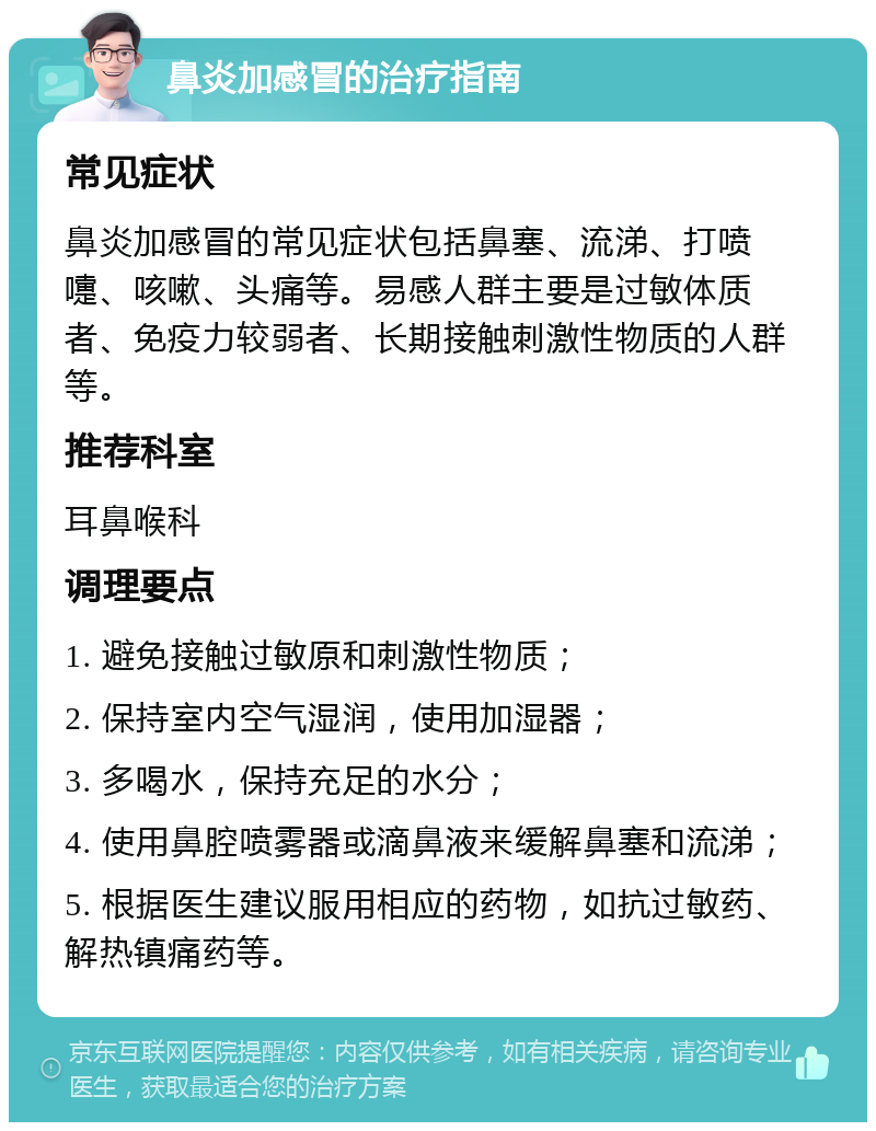 鼻炎加感冒的治疗指南 常见症状 鼻炎加感冒的常见症状包括鼻塞、流涕、打喷嚏、咳嗽、头痛等。易感人群主要是过敏体质者、免疫力较弱者、长期接触刺激性物质的人群等。 推荐科室 耳鼻喉科 调理要点 1. 避免接触过敏原和刺激性物质； 2. 保持室内空气湿润，使用加湿器； 3. 多喝水，保持充足的水分； 4. 使用鼻腔喷雾器或滴鼻液来缓解鼻塞和流涕； 5. 根据医生建议服用相应的药物，如抗过敏药、解热镇痛药等。