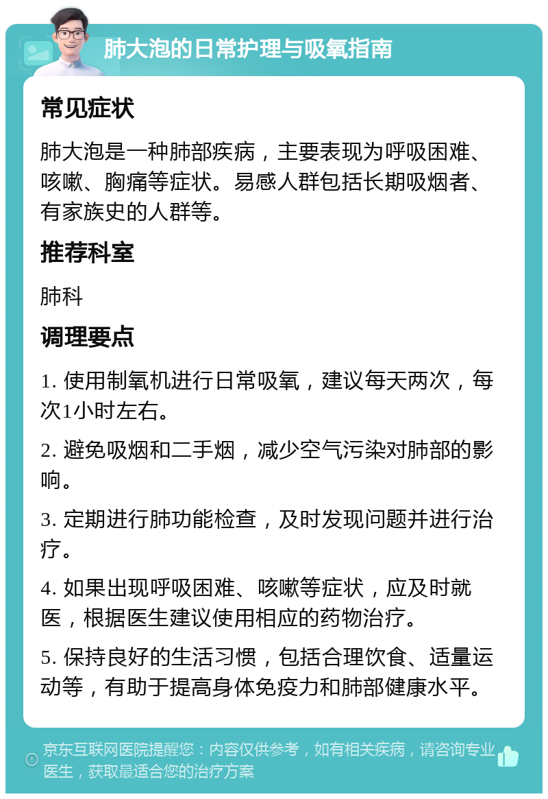 肺大泡的日常护理与吸氧指南 常见症状 肺大泡是一种肺部疾病，主要表现为呼吸困难、咳嗽、胸痛等症状。易感人群包括长期吸烟者、有家族史的人群等。 推荐科室 肺科 调理要点 1. 使用制氧机进行日常吸氧，建议每天两次，每次1小时左右。 2. 避免吸烟和二手烟，减少空气污染对肺部的影响。 3. 定期进行肺功能检查，及时发现问题并进行治疗。 4. 如果出现呼吸困难、咳嗽等症状，应及时就医，根据医生建议使用相应的药物治疗。 5. 保持良好的生活习惯，包括合理饮食、适量运动等，有助于提高身体免疫力和肺部健康水平。