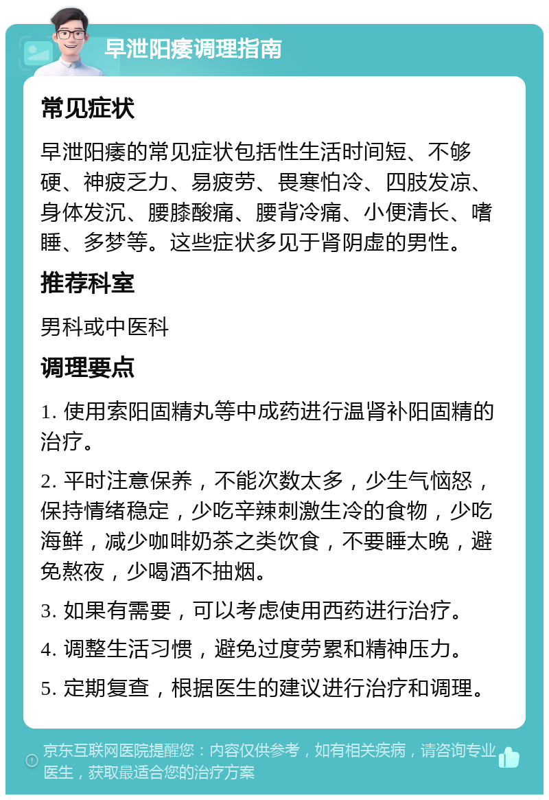 早泄阳痿调理指南 常见症状 早泄阳痿的常见症状包括性生活时间短、不够硬、神疲乏力、易疲劳、畏寒怕冷、四肢发凉、身体发沉、腰膝酸痛、腰背冷痛、小便清长、嗜睡、多梦等。这些症状多见于肾阴虚的男性。 推荐科室 男科或中医科 调理要点 1. 使用索阳固精丸等中成药进行温肾补阳固精的治疗。 2. 平时注意保养，不能次数太多，少生气恼怒，保持情绪稳定，少吃辛辣刺激生冷的食物，少吃海鲜，减少咖啡奶茶之类饮食，不要睡太晚，避免熬夜，少喝酒不抽烟。 3. 如果有需要，可以考虑使用西药进行治疗。 4. 调整生活习惯，避免过度劳累和精神压力。 5. 定期复查，根据医生的建议进行治疗和调理。