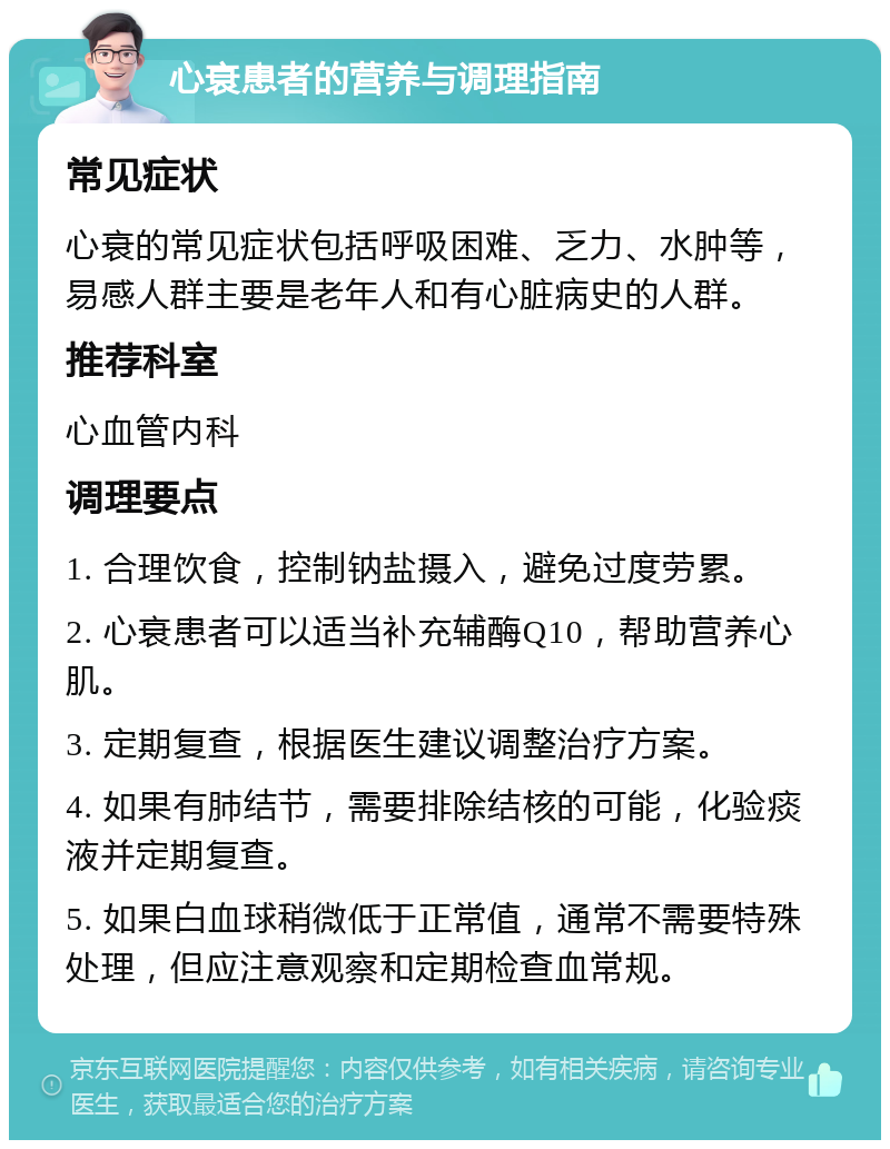 心衰患者的营养与调理指南 常见症状 心衰的常见症状包括呼吸困难、乏力、水肿等，易感人群主要是老年人和有心脏病史的人群。 推荐科室 心血管内科 调理要点 1. 合理饮食，控制钠盐摄入，避免过度劳累。 2. 心衰患者可以适当补充辅酶Q10，帮助营养心肌。 3. 定期复查，根据医生建议调整治疗方案。 4. 如果有肺结节，需要排除结核的可能，化验痰液并定期复查。 5. 如果白血球稍微低于正常值，通常不需要特殊处理，但应注意观察和定期检查血常规。