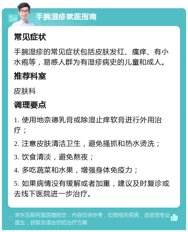 手腕湿疹就医指南 常见症状 手腕湿疹的常见症状包括皮肤发红、瘙痒、有小水疱等，易感人群为有湿疹病史的儿童和成人。 推荐科室 皮肤科 调理要点 1. 使用地奈德乳膏或除湿止痒软膏进行外用治疗； 2. 注意皮肤清洁卫生，避免搔抓和热水烫洗； 3. 饮食清淡，避免熬夜； 4. 多吃蔬菜和水果，增强身体免疫力； 5. 如果病情没有缓解或者加重，建议及时复诊或去线下医院进一步治疗。