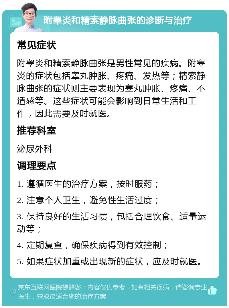 附睾炎和精索静脉曲张的诊断与治疗 常见症状 附睾炎和精索静脉曲张是男性常见的疾病。附睾炎的症状包括睾丸肿胀、疼痛、发热等；精索静脉曲张的症状则主要表现为睾丸肿胀、疼痛、不适感等。这些症状可能会影响到日常生活和工作，因此需要及时就医。 推荐科室 泌尿外科 调理要点 1. 遵循医生的治疗方案，按时服药； 2. 注意个人卫生，避免性生活过度； 3. 保持良好的生活习惯，包括合理饮食、适量运动等； 4. 定期复查，确保疾病得到有效控制； 5. 如果症状加重或出现新的症状，应及时就医。