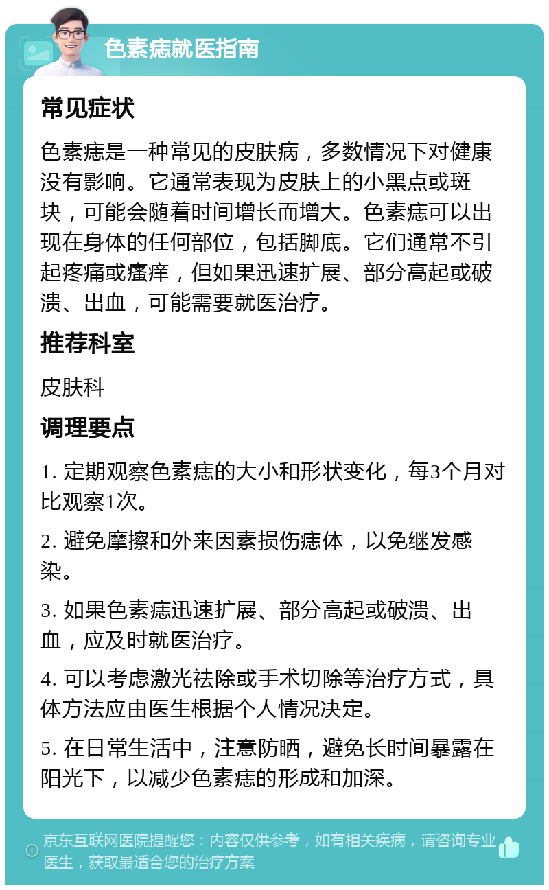 色素痣就医指南 常见症状 色素痣是一种常见的皮肤病，多数情况下对健康没有影响。它通常表现为皮肤上的小黑点或斑块，可能会随着时间增长而增大。色素痣可以出现在身体的任何部位，包括脚底。它们通常不引起疼痛或瘙痒，但如果迅速扩展、部分高起或破溃、出血，可能需要就医治疗。 推荐科室 皮肤科 调理要点 1. 定期观察色素痣的大小和形状变化，每3个月对比观察1次。 2. 避免摩擦和外来因素损伤痣体，以免继发感染。 3. 如果色素痣迅速扩展、部分高起或破溃、出血，应及时就医治疗。 4. 可以考虑激光祛除或手术切除等治疗方式，具体方法应由医生根据个人情况决定。 5. 在日常生活中，注意防晒，避免长时间暴露在阳光下，以减少色素痣的形成和加深。