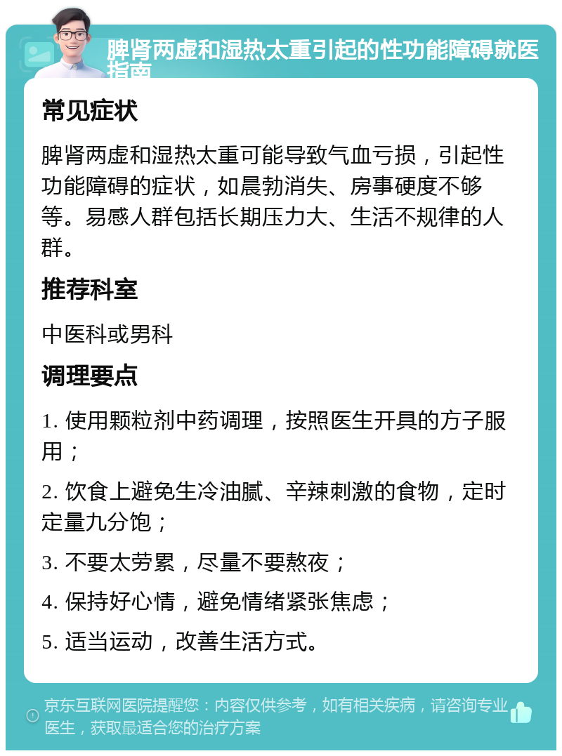 脾肾两虚和湿热太重引起的性功能障碍就医指南 常见症状 脾肾两虚和湿热太重可能导致气血亏损，引起性功能障碍的症状，如晨勃消失、房事硬度不够等。易感人群包括长期压力大、生活不规律的人群。 推荐科室 中医科或男科 调理要点 1. 使用颗粒剂中药调理，按照医生开具的方子服用； 2. 饮食上避免生冷油腻、辛辣刺激的食物，定时定量九分饱； 3. 不要太劳累，尽量不要熬夜； 4. 保持好心情，避免情绪紧张焦虑； 5. 适当运动，改善生活方式。