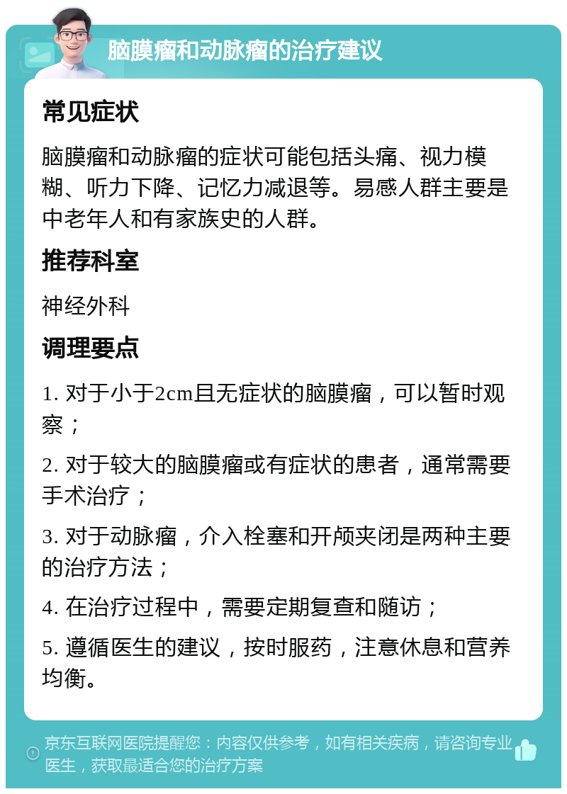 脑膜瘤和动脉瘤的治疗建议 常见症状 脑膜瘤和动脉瘤的症状可能包括头痛、视力模糊、听力下降、记忆力减退等。易感人群主要是中老年人和有家族史的人群。 推荐科室 神经外科 调理要点 1. 对于小于2cm且无症状的脑膜瘤，可以暂时观察； 2. 对于较大的脑膜瘤或有症状的患者，通常需要手术治疗； 3. 对于动脉瘤，介入栓塞和开颅夹闭是两种主要的治疗方法； 4. 在治疗过程中，需要定期复查和随访； 5. 遵循医生的建议，按时服药，注意休息和营养均衡。