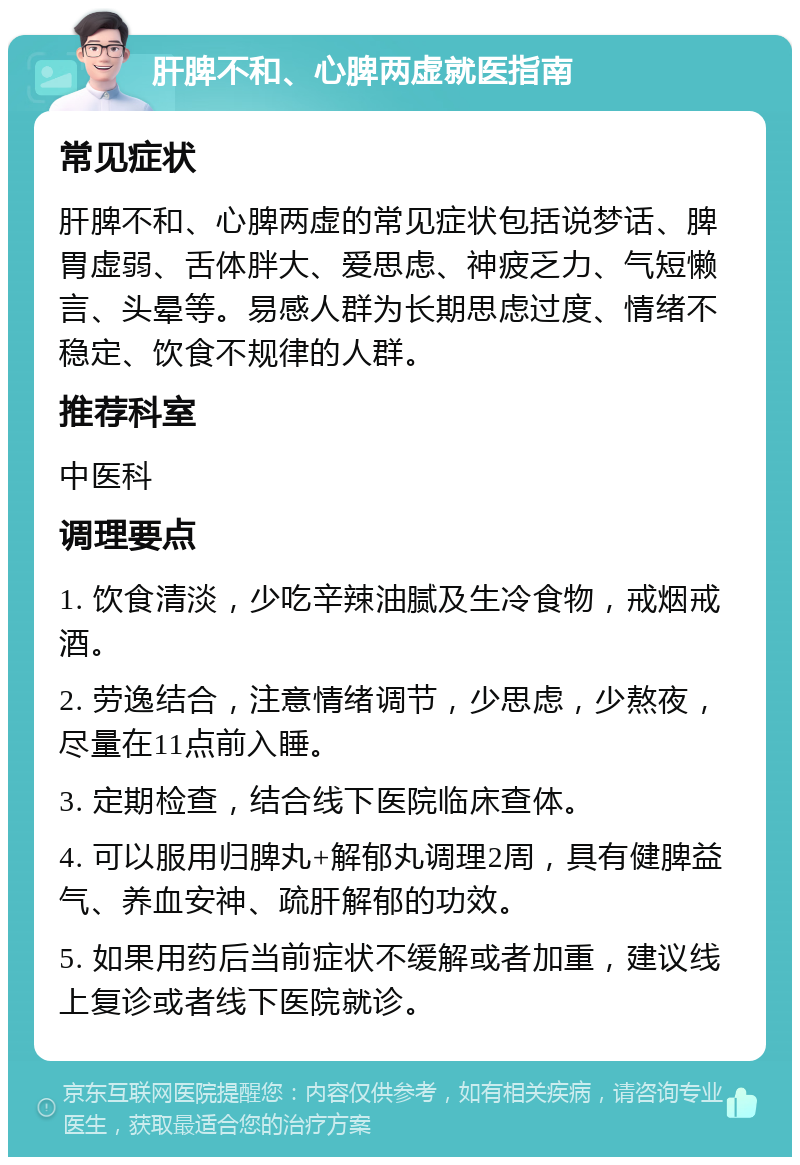 肝脾不和、心脾两虚就医指南 常见症状 肝脾不和、心脾两虚的常见症状包括说梦话、脾胃虚弱、舌体胖大、爱思虑、神疲乏力、气短懒言、头晕等。易感人群为长期思虑过度、情绪不稳定、饮食不规律的人群。 推荐科室 中医科 调理要点 1. 饮食清淡，少吃辛辣油腻及生冷食物，戒烟戒酒。 2. 劳逸结合，注意情绪调节，少思虑，少熬夜，尽量在11点前入睡。 3. 定期检查，结合线下医院临床查体。 4. 可以服用归脾丸+解郁丸调理2周，具有健脾益气、养血安神、疏肝解郁的功效。 5. 如果用药后当前症状不缓解或者加重，建议线上复诊或者线下医院就诊。