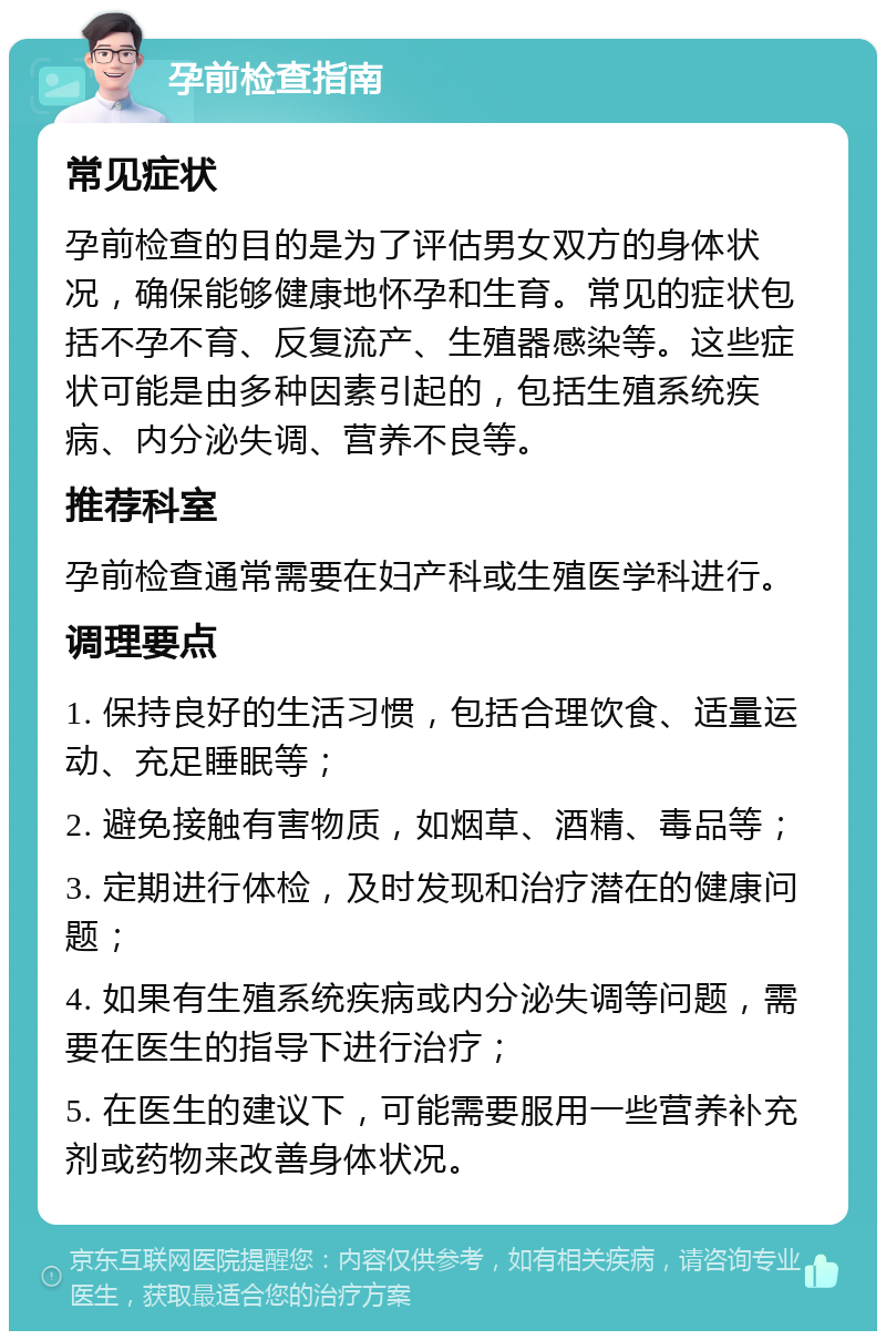 孕前检查指南 常见症状 孕前检查的目的是为了评估男女双方的身体状况，确保能够健康地怀孕和生育。常见的症状包括不孕不育、反复流产、生殖器感染等。这些症状可能是由多种因素引起的，包括生殖系统疾病、内分泌失调、营养不良等。 推荐科室 孕前检查通常需要在妇产科或生殖医学科进行。 调理要点 1. 保持良好的生活习惯，包括合理饮食、适量运动、充足睡眠等； 2. 避免接触有害物质，如烟草、酒精、毒品等； 3. 定期进行体检，及时发现和治疗潜在的健康问题； 4. 如果有生殖系统疾病或内分泌失调等问题，需要在医生的指导下进行治疗； 5. 在医生的建议下，可能需要服用一些营养补充剂或药物来改善身体状况。